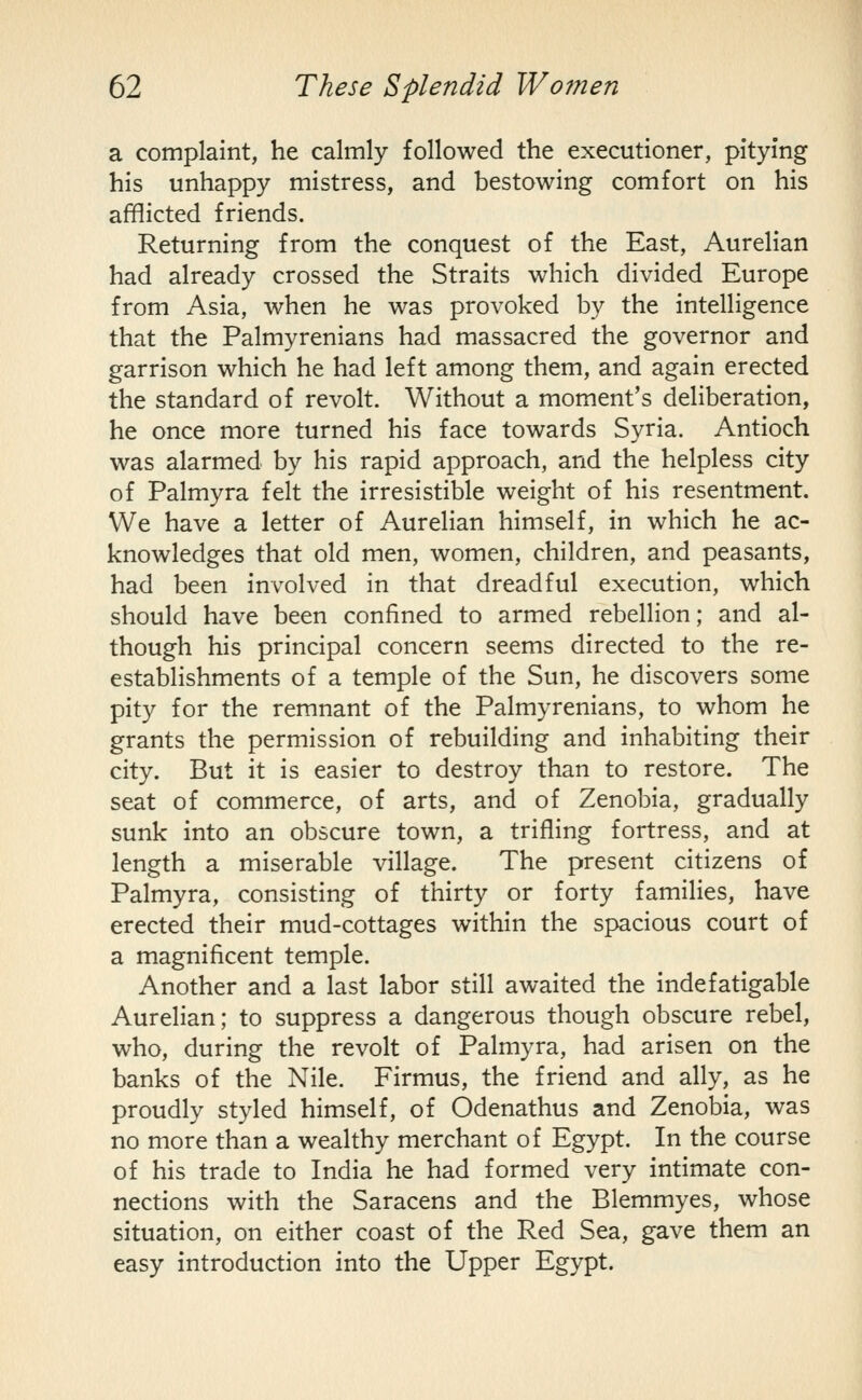 a complaint, he calmly followed the executioner, pitying his unhappy mistress, and bestowing comfort on his afflicted friends. Returning from the conquest of the East, Aurelian had already crossed the Straits which divided Europe from Asia, when he was provoked by the intelligence that the Palmyrenians had massacred the governor and garrison which he had left among them, and again erected the standard of revolt. Without a moment's deliberation, he once more turned his face towards Syria. Antioch was alarmed by his rapid approach, and the helpless city of Palmyra felt the irresistible weight of his resentment. We have a letter of Aurelian himself, in which he ac- knowledges that old men, women, children, and peasants, had been involved in that dreadful execution, which should have been confined to armed rebellion; and al- though his principal concern seems directed to the re- establishments of a temple of the Sun, he discovers some pity for the remnant of the Palmyrenians, to whom he grants the permission of rebuilding and inhabiting their city. But it is easier to destroy than to restore. The seat of commerce, of arts, and of Zenobia, gradually sunk into an obscure town, a trifling fortress, and at length a miserable village. The present citizens of Palmyra, consisting of thirty or forty families, have erected their mud-cottages within the spacious court of a magnificent temple. Another and a last labor still awaited the indefatigable Aurelian; to suppress a dangerous though obscure rebel, who, during the revolt of Palmyra, had arisen on the banks of the Nile. Firmus, the friend and ally, as he proudly styled himself, of Odenathus and Zenobia, was no more than a wealthy merchant of Egypt. In the course of his trade to India he had formed very intimate con- nections with the Saracens and the Blemmyes, whose situation, on either coast of the Red Sea, gave them an easy introduction into the Upper Egypt.