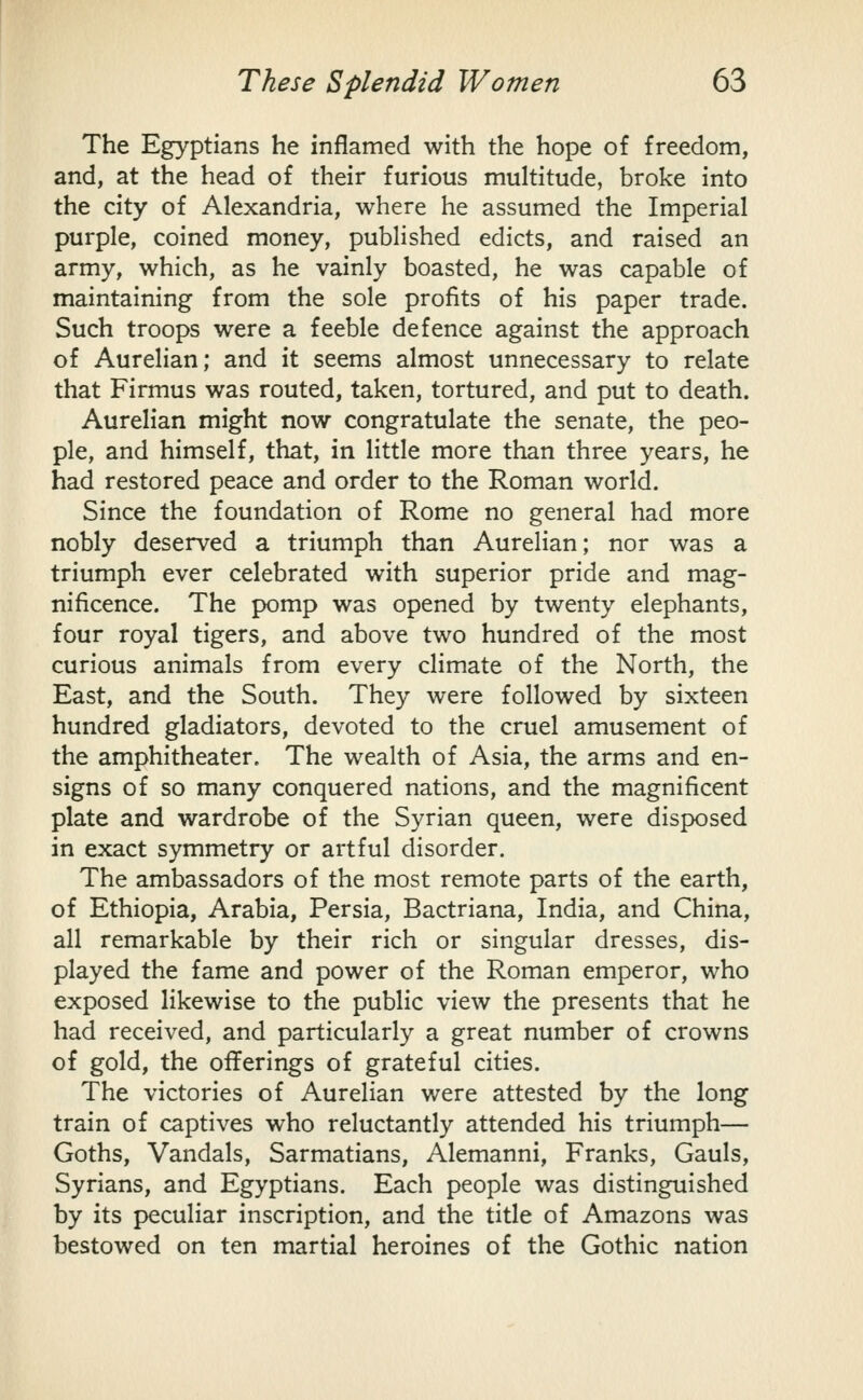 The Egyptians he inflamed with the hope of freedom, and, at the head of their furious multitude, broke into the city of Alexandria, where he assumed the Imperial purple, coined money, published edicts, and raised an army, which, as he vainly boasted, he was capable of maintaining from the sole profits of his paper trade. Such troops were a feeble defence against the approach of Aurelian; and it seems almost unnecessary to relate that Firmus was routed, taken, tortured, and put to death. Aurelian might now congratulate the senate, the peo- ple, and himself, that, in little more than three years, he had restored peace and order to the Roman world. Since the foundation of Rome no general had more nobly deserved a triumph than Aurelian; nor was a triumph ever celebrated with superior pride and mag- nificence. The pomp was opened by twenty elephants, four royal tigers, and above two hundred of the most curious animals from every climate of the North, the East, and the South. They were followed by sixteen hundred gladiators, devoted to the cruel amusement of the amphitheater. The wealth of Asia, the arms and en- signs of so many conquered nations, and the magnificent plate and wardrobe of the Syrian queen, were disposed in exact symmetry or artful disorder. The ambassadors of the most remote parts of the earth, of Ethiopia, Arabia, Persia, Bactriana, India, and China, all remarkable by their rich or singular dresses, dis- played the fame and power of the Roman emperor, who exposed likewise to the public view the presents that he had received, and particularly a great number of crowns of gold, the offerings of grateful cities. The victories of Aurelian were attested by the long train of captives who reluctantly attended his triumph— Goths, Vandals, Sarmatians, Alemanni, Franks, Gauls, Syrians, and Egyptians. Each people was distinguished by its peculiar inscription, and the title of Amazons was bestowed on ten martial heroines of the Gothic nation