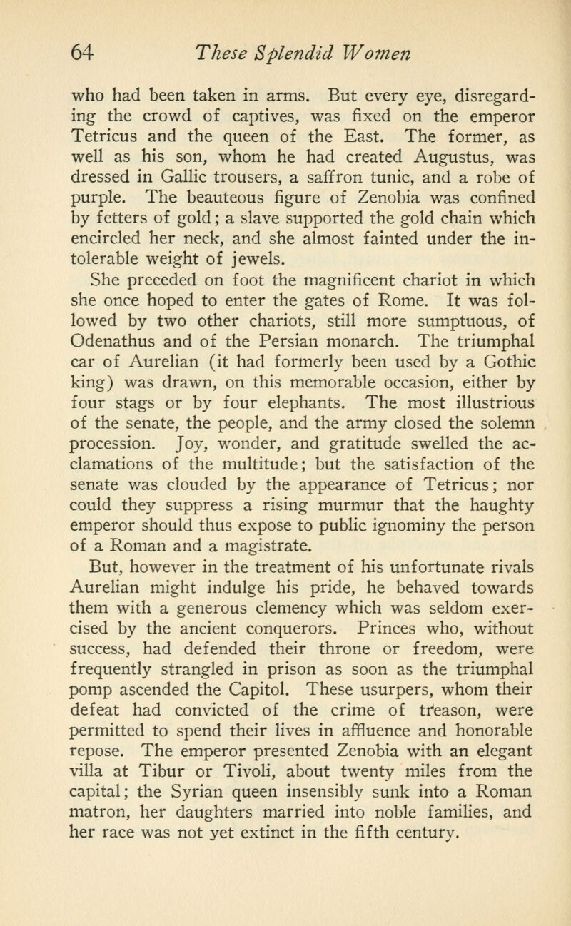 who had been taken in arms. But every eye, disregard- ing the crowd of captives, was fixed on the emperor Tetricus and the queen of the East. The former, as well as his son, whom he had created Augustus, was dressed in Gallic trousers, a saffron tunic, and a robe of purple. The beauteous figure of Zenobia was confined by fetters of gold; a slave supported the gold chain which encircled her neck, and she almost fainted under the in- tolerable weight of jewels. She preceded on foot the magnificent chariot in which she once hoped to enter the gates of Rome. It was fol- lowed by two other chariots, still more sumptuous, of Odenathus and of the Persian monarch. The triumphal car of Aurelian (it had formerly been used by a Gothic king) was drawn, on this memorable occasion, either by four stags or by four elephants. The most illustrious of the senate, the people, and the army closed the solemn procession. Joy, wonder, and gratitude swelled the ac- clamations of the multitude; but the satisfaction of the senate was clouded by the appearance of Tetricus; nor could they suppress a rising murmur that the haughty emperor should thus expose to public ignominy the person of a Roman and a magistrate. But, however in the treatment of his unfortunate rivals Aurelian might indulge his pride, he behaved towards them with a generous clemency which was seldom exer- cised by the ancient conquerors. Princes who, without success, had defended their throne or freedom, were frequently strangled in prison as soon as the triumphal pomp ascended the Capitol. These usurpers, whom their defeat had convicted of the crime of ti^eason, were permitted to spend their lives in affluence and honorable repose. The emperor presented Zenobia with an elegant villa at Tibur or Tivoli, about twenty miles from the capital; the Syrian queen insensibly sunk into a Roman matron, her daughters married into noble families, and her race was not yet extinct in the fifth century.