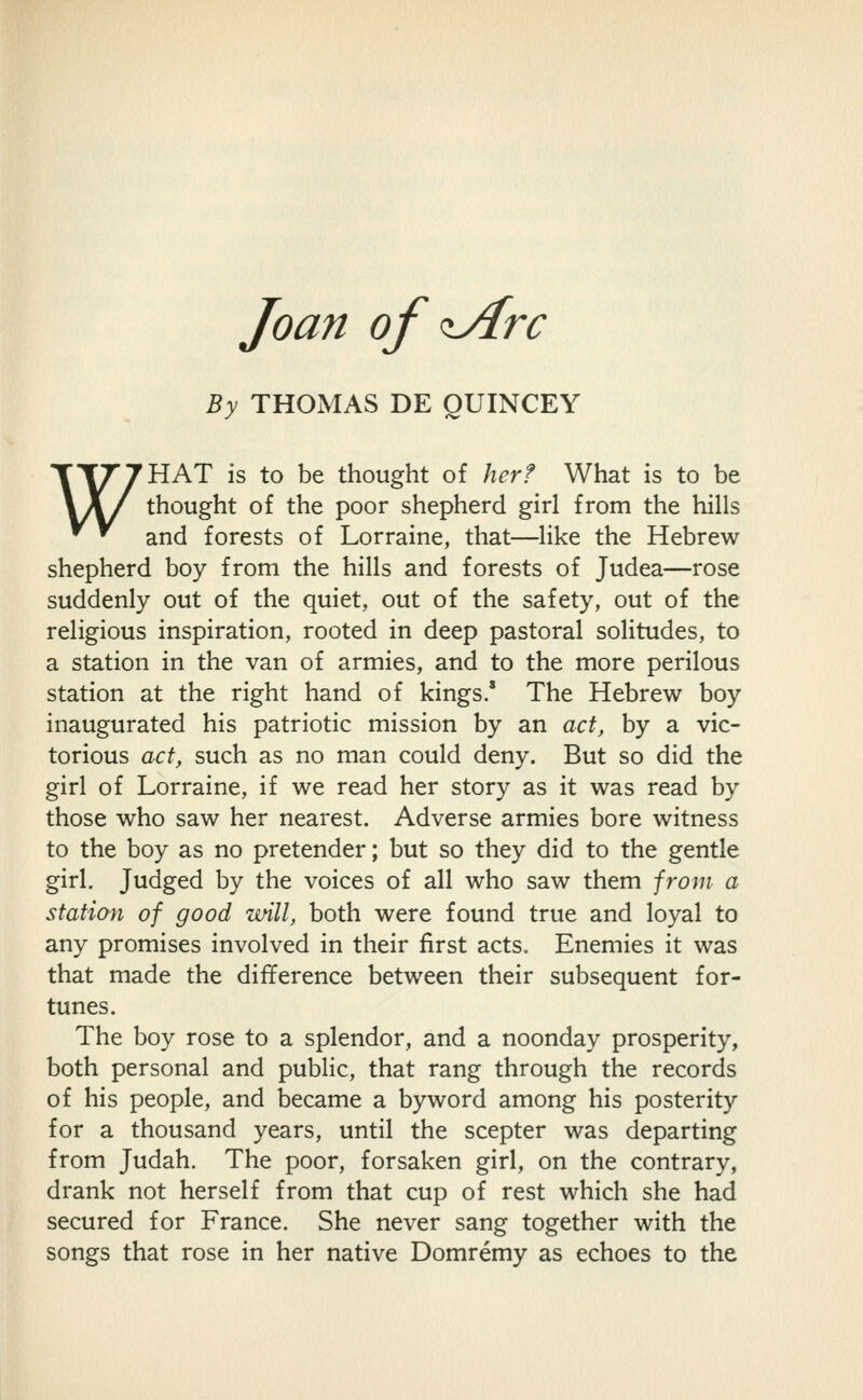 Joan of ^rc By THOMAS DE QUINCEY WHAT is to be thought of her? What is to be thought of the poor shepherd girl from the hills and forests of Lorraine, that—like the Hebrew shepherd boy from the hills and forests of Judea—rose suddenly out of the quiet, out of the safety, out of the religious inspiration, rooted in deep pastoral solitudes, to a station in the van of armies, and to the more perilous station at the right hand of kings.' The Hebrew boy inaugurated his patriotic mission by an act, by a vic- torious act, such as no man could deny. But so did the girl of Lorraine, if we read her story as it was read by those who saw her nearest. Adverse armies bore witness to the boy as no pretender; but so they did to the gentle girl. Judged by the voices of all who saw them jrom a station of good ivill, both were found true and loyal to any promises involved in their first acts. Enemies it was that made the difference between their subsequent for- tunes. The boy rose to a splendor, and a noonday prosperity, both personal and public, that rang through the records of his people, and became a byword among his posterity for a thousand years, until the scepter was departing from Judah. The poor, forsaken girl, on the contrary, drank not herself from that cup of rest which she had secured for France. She never sang together with the songs that rose in her native Domremy as echoes to the