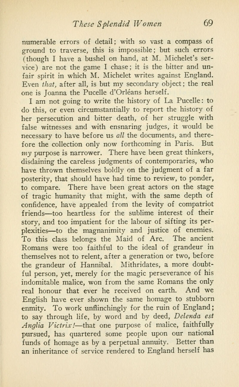 numerable errors of detail; with so vast a compass of ground to traverse, this is impossible; but such errors (though I have a bushel on hand, at M. Michelet's ser- vice) are not the game I chase; it is the bitter and un- fair spirit in which M. Michelet writes against England. Even that, after all, is but my secondary object; the real one is Joanna the Pucelle d'Orleans herself. I am not going to write the history of La Pucelle: to do this, or even circumstantially to report the history of her persecution and bitter death, of her struggle with false witnesses and with ensnaring judges, it would be necessary to have before us all the documents, and there- fore the collection only now forthcoming in Paris. But my purpose is narrower. There have been great thinkers, disdaining the careless judgments of contemporaries, who have thrown themselves boldly on the judgment of a far posterity, that should have had time to review, to ponder, to compare. There have been great actors on the stage of tragic humanity that might, with the same depth of confidence, have appealed from the levity of compatriot friends—too heartless for the sublime interest of their story, and too impatient for the labour of sifting its per- plexities—to the magnanimity and justice of enemies. To this class belongs the Maid of Arc. The ancient Romans were too faithful to the ideal of grandeur in themselves not to relent, after a generation or two, before the grandeur of Hannibal. Mithridates, a more doubt- ful person, yet, merely for the magic perseverance of his indomitable malice, won from the same Romans the only real honour that ever he received on earth. And we English have ever shown the same homage to stubborn enmity. To work unflinchingly for the ruin of England; to say through life, by word and by deed, Delenda est Anglia Victrixl—that one purpose of malice, faithfully pursued, has quartered some people upon our national funds of homage as by a perpetual annuity. Better than an inheritance of service rendered to England herself has