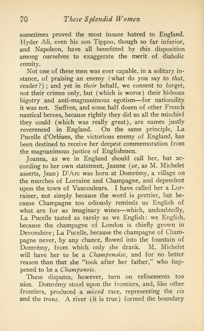 sometimes proved the most insane hatred to England. Hyder Ali, even his son Tippoo, though so far inferior, and Napoleon, have all benefitted by this disposition among ourselves to exaggerate the merit of diabolic enmity. Not one of these men was ever capable, in a solitary in- stance, of praising an enemy (what do you say to that, reader?) ; and yet in their behalf, we consent to forget, not their crimes only, but (which is worse) their hideous bigotry and anti-magnanimous egotism—for nationality it was not. Suffren, and some half dozen of other French nautical heroes, because rightly they did us all the mischief they could (which was really great), are names justly reverenced in England. On the same principle. La Pucelle d'Orleans, the victorious enemy of England, has been destined to receive her deepest commemoration from the magnanimous justice of Englishmen. Joanna, as we in England should call her, but ac- cording to her own statement, Jeanne (or, as M. Michelet asserts, Jean) D'Arc was born at Domremy, a village on the marches of Lorraine and Champagne, and dependent upon the town of Vaucouleurs. I have called her a Lor- rainer, not simply because the word is prettier, but be- cause Champagne too odiously reminds us English of what are for us imaginary wines—which, undoubtedly. La Pucelle tasted as rarely as we English: we English, because the champagne of London is chiefly grown in Devonshire; La Pucelle, because the champagne of Cham- pagne never, by any chance, flowed into the fountain of Domremy, from which only she drank. M. Michelet will have her to be a Champenoise, and for no better reason than that she took after her father, who hap- pened to be a CJiampanois. These disputes, however, turn on refinements too nice. Domremy stood upon the frontiers, and, like other frontiers, produced a mixed race, representing the cis and the trans. A river (it is true) formed the boundary