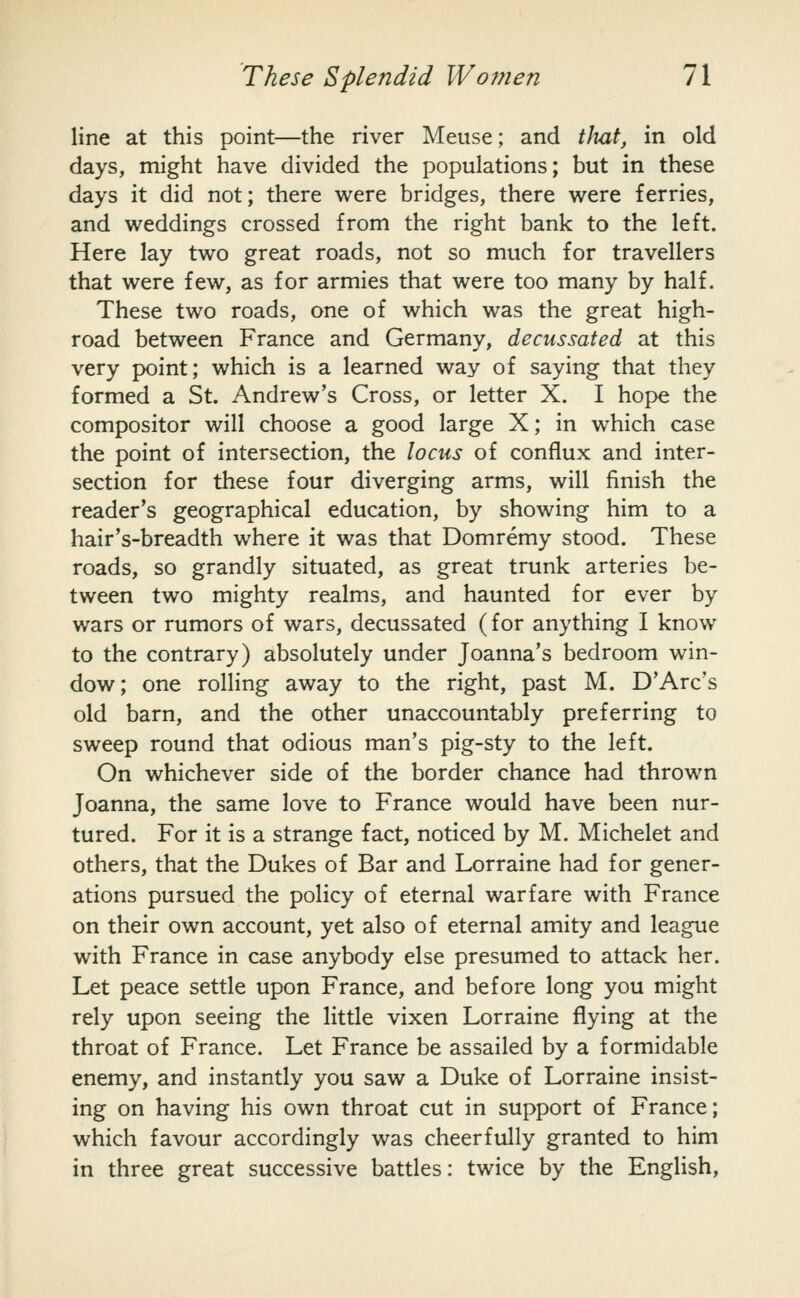 line at this point—the river Meuse; and tlmt, in old days, might have divided the populations; but in these days it did not; there were bridges, there were ferries, and weddings crossed from the right bank to the left. Here lay two great roads, not so much for travellers that were few, as for armies that were too many by half. These two roads, one of which was the great high- road between France and Germany, decussated at this very point; which is a learned way of saying that they formed a St. Andrew's Cross, or letter X. I hope the compositor will choose a good large X; in which case the point of intersection, the locus of conflux and inter- section for these four diverging arms, will finish the reader's geographical education, by showing him to a hair's-breadth where it was that Domremy stood. These roads, so grandly situated, as great trunk arteries be- tween two mighty realms, and haunted for ever by wars or rumors of wars, decussated (for anything I know to the contrary) absolutely under Joanna's bedroom win- dow; one rolling away to the right, past M. D'Arc's old barn, and the other unaccountably preferring to sweep round that odious man's pig-sty to the left. On whichever side of the border chance had thrown Joanna, the same love to France would have been nur- tured. For it is a strange fact, noticed by M. Michelet and others, that the Dukes of Bar and Lorraine had for gener- ations pursued the policy of eternal warfare with France on their own account, yet also of eternal amity and league with France in case anybody else presumed to attack her. Let peace settle upon France, and before long you might rely upon seeing the little vixen Lorraine flying at the throat of France. Let France be assailed by a formidable enemy, and instantly you saw a Duke of Lorraine insist- ing on having his own throat cut in support of France; which favour accordingly was cheerfully granted to him in three great successive battles: twice by the English,