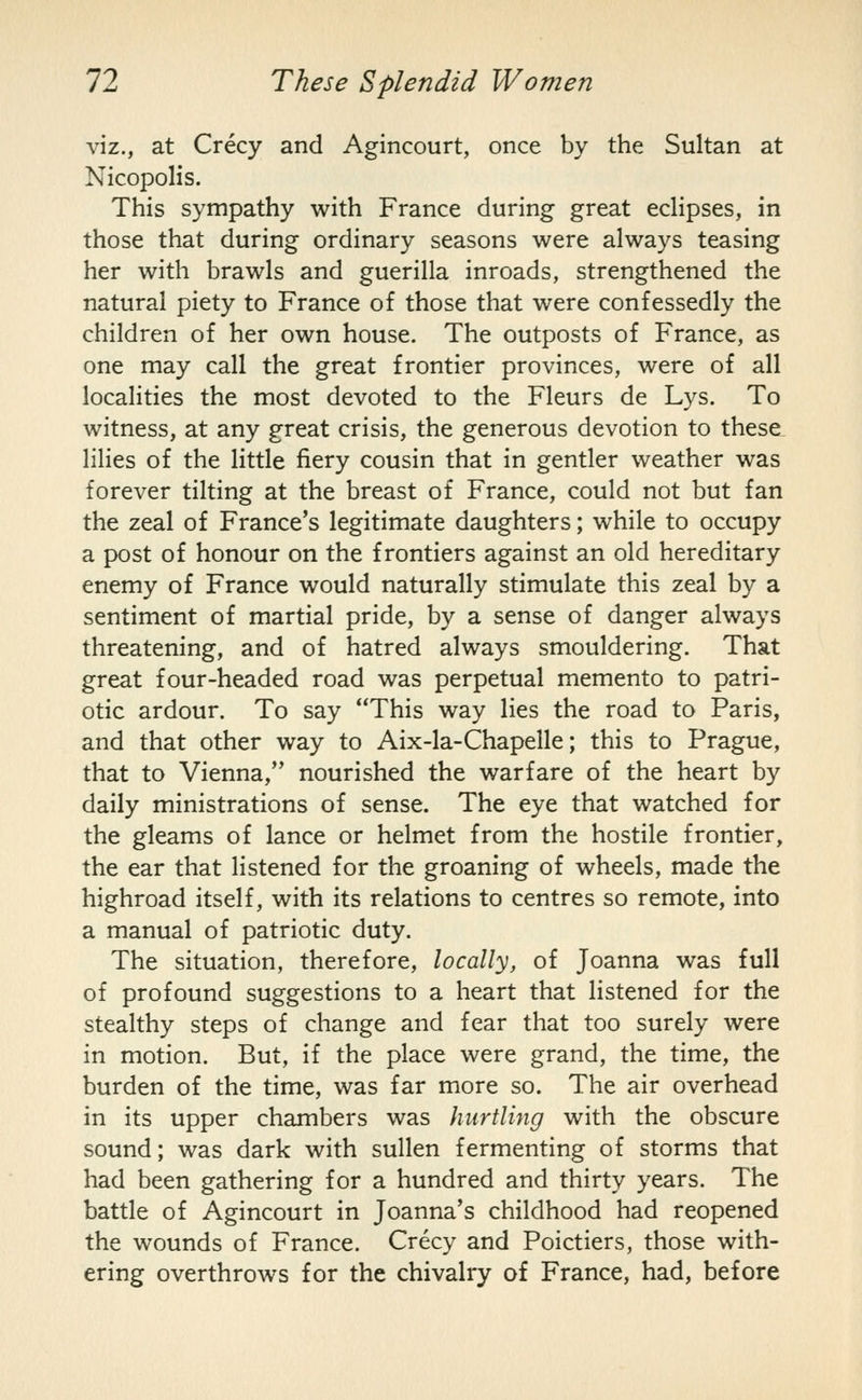 viz., at Crecy and Agincourt, once by the Sultan at Nicopolis. This sympathy with France during great ecHpses, in those that during ordinary seasons were always teasing her with brawls and guerilla inroads, strengthened the natural piety to France of those that were confessedly the children of her own house. The outposts of France, as one may call the great frontier provinces, were of all localities the most devoted to the Fleurs de Lys. To witness, at any great crisis, the generous devotion to these lilies of the little fiery cousin that in gentler weather was forever tilting at the breast of France, could not but fan the zeal of France's legitimate daughters; while to occupy a post of honour on the frontiers against an old hereditary enemy of France would naturally stimulate this zeal by a sentiment of martial pride, by a sense of danger always threatening, and of hatred always smouldering. That great four-headed road was perpetual memento to patri- otic ardour. To say This way lies the road to Paris, and that other way to Aix-la-Chapelle; this to Prague, that to Vienna, nourished the warfare of the heart by daily ministrations of sense. The eye that watched for the gleams of lance or helmet from the hostile frontier, the ear that listened for the groaning of wheels, made the highroad itself, with its relations to centres so remote, into a manual of patriotic duty. The situation, therefore, locally, of Joanna was full of profound suggestions to a heart that listened for the stealthy steps of change and fear that too surely were in motion. But, if the place were grand, the time, the burden of the time, was far more so. The air overhead in its upper chambers was hurtling with the obscure sound; was dark with sullen fermenting of storms that had been gathering for a hundred and thirty years. The battle of Agincourt in Joanna's childhood had reopened the wounds of France. Crecy and Poictiers, those with- ering overthrows for the chivalry of France, had, before