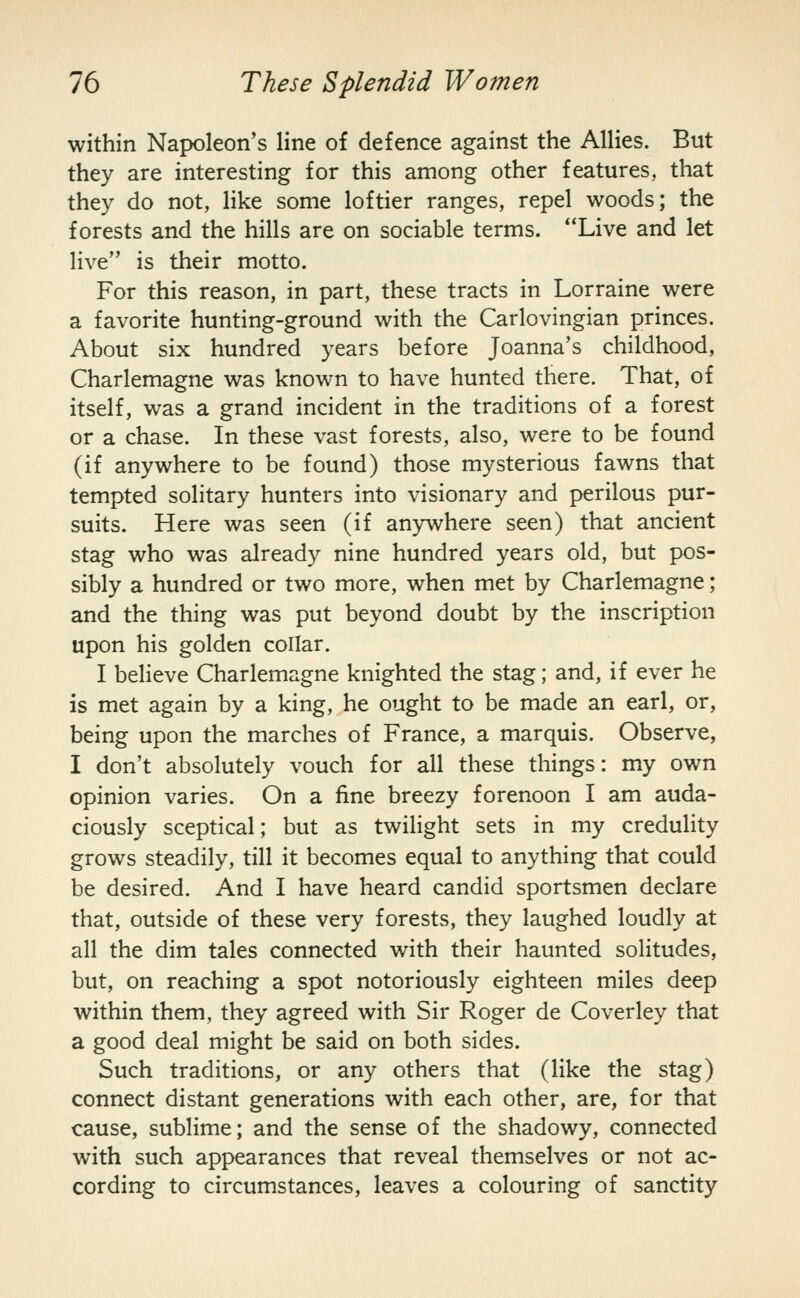 within Napoleon's line of defence against the Allies. But they are interesting for this among other features, that they do not, like some loftier ranges, repel woods; the forests and the hills are on sociable terms. **Live and let live is their motto. For this reason, in part, these tracts in Lorraine were a favorite hunting-ground with the Carlovingian princes. About six hundred years before Joanna's childhood, Charlemagne was known to have hunted there. That, of itself, was a grand incident in the traditions of a forest or a chase. In these vast forests, also, were to be found (if anywhere to be found) those mysterious fawns that tempted solitary hunters into visionary and perilous pur- suits. Here was seen (if anywhere seen) that ancient stag who was already nine hundred years old, but pos- sibly a hundred or two more, when met by Charlemagne; and the thing was put beyond doubt by the inscription upon his golden collar. I believe Charlemagne knighted the stag; and, if ever he is met again by a king, he ought to be made an earl, or, being upon the marches of France, a marquis. Observe, I don't absolutely vouch for all these things: my own opinion varies. On a fine breezy forenoon I am auda- ciously sceptical; but as twilight sets in my credulity grows steadily, till it becomes equal to anything that could be desired. And I have heard candid sportsmen declare that, outside of these very forests, they laughed loudly at all the dim tales connected with their haunted solitudes, but, on reaching a spot notoriously eighteen miles deep within them, they agreed with Sir Roger de Coverley that a good deal might be said on both sides. Such traditions, or any others that (like the stag) connect distant generations with each other, are, for that cause, sublime; and the sense of the shadowy, connected with such appearances that reveal themselves or not ac- cording to circumstances, leaves a colouring of sanctity