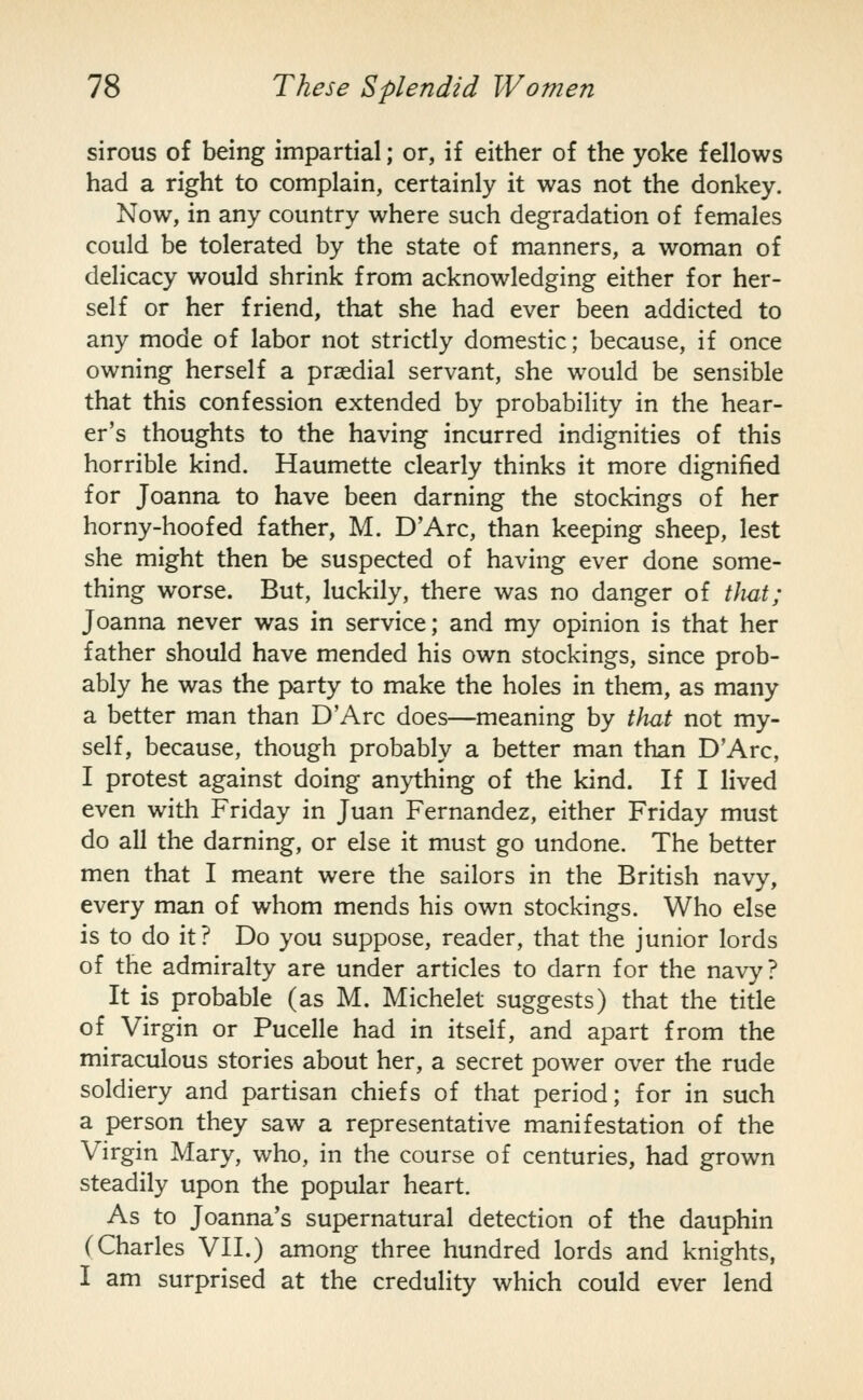sirous of being impartial; or, if either of the yoke fellows had a right to complain, certainly it was not the donkey. Now, in any country where such degradation of females could be tolerated by the state of manners, a woman of delicacy would shrink from acknowledging either for her- self or her friend, that she had ever been addicted to any mode of labor not strictly domestic; because, if once owning herself a praedial servant, she would be sensible that this confession extended by probability in the hear- er's thoughts to the having incurred indignities of this horrible kind. Haumette clearly thinks it more dignified for Joanna to have been darning the stockings of her horny-hoofed father, M. D'Arc, than keeping sheep, lest she might then be suspected of having ever done some- thing worse. But, luckily, there was no danger of that; Joanna never was in service; and my opinion is that her father should have mended his own stockings, since prob- ably he was the party to make the holes in them, as many a better man than D'Arc does—meaning by that not my- self, because, though probably a better man than D'Arc, I protest against doing anything of the kind. If I lived even with Friday in Juan Fernandez, either Friday must do all the darning, or else it must go undone. The better men that I meant were the sailors in the British navy, every man of whom mends his own stockings. Who else is to do it? Do you suppose, reader, that the junior lords of the admiralty are under articles to darn for the navy? It is probable (as M. Michelet suggests) that the title of Virgin or Pucelle had in itself, and apart from the miraculous stories about her, a secret power over the rude soldiery and partisan chiefs of that period; for in such a person they saw a representative manifestation of the Virgin Mary, who, in the course of centuries, had grown steadily upon the popular heart. As to Joanna's supernatural detection of the dauphin (Charles VII.) among three hundred lords and knights, I am surprised at the credulity which could ever lend