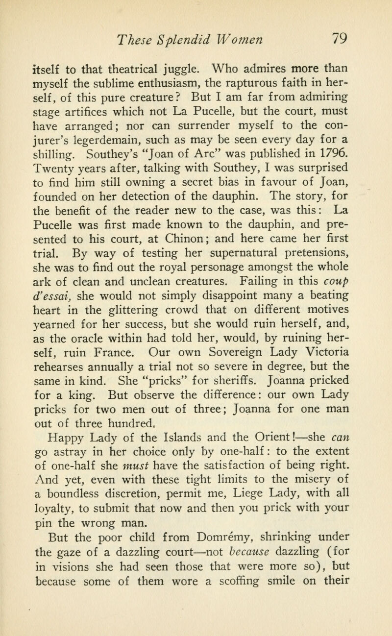 itself to that theatrical juggle. Who admires more than myself the sublime enthusiasm, the rapturous faith in her- self, of this pure creature? But I am far from admiring stage artifices which not La Pucelle, but the court, must have arranged; nor can surrender myself to the con- jurer's legerdemain, such as may be seen every day for a shilling. Southey's '']o^rv of Arc was published in 1796. Twenty years after, talking with Southey, I was surprised to find him still owning a secret bias in favour of Joan, founded on her detection of the dauphin. The story, for the benefit of the reader new to the case, was this: La Pucelle was first made known to the dauphin, and pre- sented to his court, at Chinon; and here came her first trial. By way of testing her supernatural pretensions, she was to find out the royal personage amongst the whole ark of clean and unclean creatures. Failing in this coup d'essai, she would not simply disappoint many a beating heart in the glittering crowd that on different motives yearned for her success, but she would ruin herself, and, as the oracle within had told her, would, by ruining her- self, ruin France. Our own Sovereign Lady Victoria rehearses annually a trial not so severe in degree, but the same in kind. She pricks for sheriflFs. Joanna pricked for a king. But observe the difference: our own Lady pricks for two men out of three; Joanna for one man out of three hundred. Happy Lady of the Islands and the Orient!—she can go astray in her choice only by one-half: to the extent of one-half she must have the satisfaction of being right. And yet, even with these tight limits to the misery of a boundless discretion, permit me, Liege Lady, with all loyalty, to submit that now and then you prick with your pin the wrong man. But the poor child from Domremy, shrinking under the gaze of a dazzling court—not because dazzling (for in visions she had seen those that were more so), but because some of them wore a scoffing smile on their