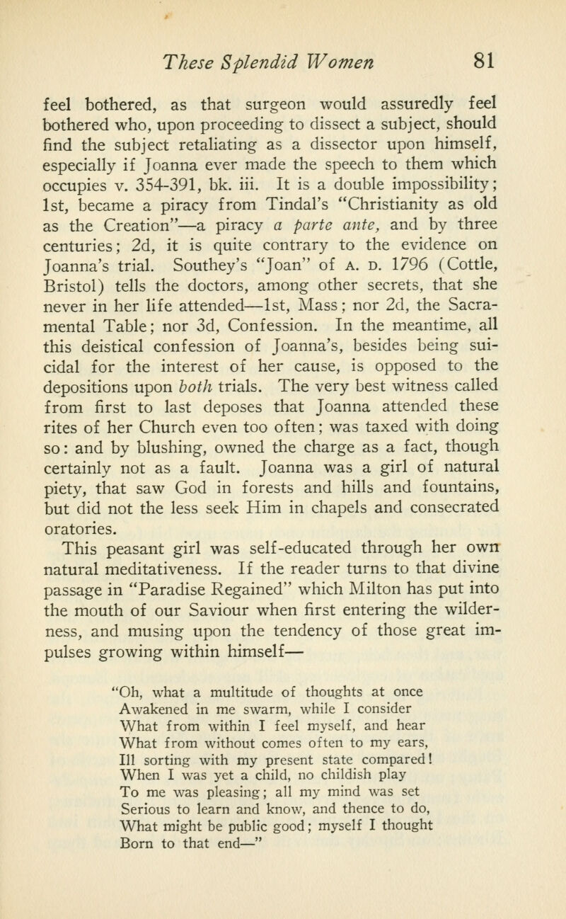 feel bothered, as that surgeon would assuredly feel bothered who, upon proceeding to dissect a subject, should find the subject retaliating as a dissector upon himself, especially if Joanna ever made the speech to them which occupies V. 354-391, bk. iii. It is a double impossibihty; 1st, became a piracy from Tindal's Christianity as old as the Creation—a piracy a parte ante, and by three centuries; 2d, it is quite contrary to the evidence on Joanna's trial. Southey's Joan of a. d. 1796 (Cottle, Bristol) tells the doctors, among other secrets, that she never in her Hfe attended—1st, Mass; nor 2d, the Sacra- mental Table; nor 3d, Confession. In the meantime, all this deistical confession of Joanna's, besides being sui- cidal for the interest of her cause, is opposed to the depositions upon both trials. The very best witness called from first to last deposes that Joanna attended these rites of her Church even too often; was taxed with doing so: and by blushing, owned the charge as a fact, though certainly not as a fault. Joanna was a girl of natural piety, that saw God in forests and hills and fountains, but did not the less seek Him in chapels and consecrated oratories. This peasant girl was self-educated through her own natural meditativeness. If the reader turns to that divine passage in Paradise Regained which Milton has put into the mouth of our Saviour when first entering the wilder- ness, and musing upon the tendency of those great im- pulses growing within himself— Oh, what a multitude of thoughts at once Awakened in me swarm, while I consider What from within I feel myself, and hear What from without comes often to my ears, 111 sorting with my present state compared! When I was yet a child, no childish play To me was pleasing; all my mind was set Serious to learn and know, and thence to do, What might be public good; myself I thought Born to that end—