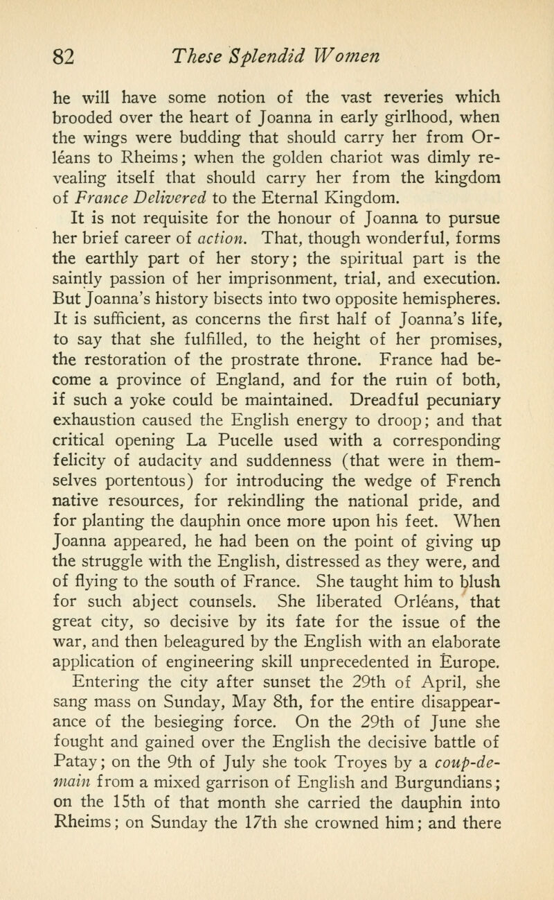 he will have some notion of the vast reveries which brooded over the heart of Joanna in early girlhood, when the wings were budding that should carry her from Or- leans to Rheims; when the golden chariot was dimly re- vealing itself that should carry her from the kingdom of France Delivered to the Eternal Kingdom. It is not requisite for the honour of Joanna to pursue her brief career of action. That, though wonderful, forms the earthly part of her story; the spiritual part is the saintly passion of her imprisonment, trial, and execution. But Joanna's history bisects into two opposite hemispheres. It is sufficient, as concerns the first half of Joanna's life, to say that she fulfilled, to the height of her promises, the restoration of the prostrate throne. France had be- come a province of England, and for the ruin of both, if such a yoke could be maintained. Dreadful pecuniary exhaustion caused the English energy to droop; and that critical opening La Pucelle used with a corresponding felicity of audacity and suddenness (that were in them- selves portentous) for introducing the wedge of French native resources, for rekindling the national pride, and for planting the dauphin once more upon his feet. When Joanna appeared, he had been on the point of giving up the struggle with the English, distressed as they were, and of flying to the south of France. She taught him to blush for such abject counsels. She liberated Orleans, that great city, so decisive by its fate for the issue of the war, and then beleagured by the English with an elaborate application of engineering skill unprecedented in Europe. Entering the city after sunset the 29th of April, she sang mass on Sunday, May 8th, for the entire disappear- ance of the besieging force. On the 29th of June she fought and gained over the English the decisive battle of Patay; on the 9th of July she took Troyes by a coup-de- niain from a mixed garrison of English and Burgundians; on the 15th of that month she carried the dauphin into Rheims; on Sunday the 17th she crowned him; and there