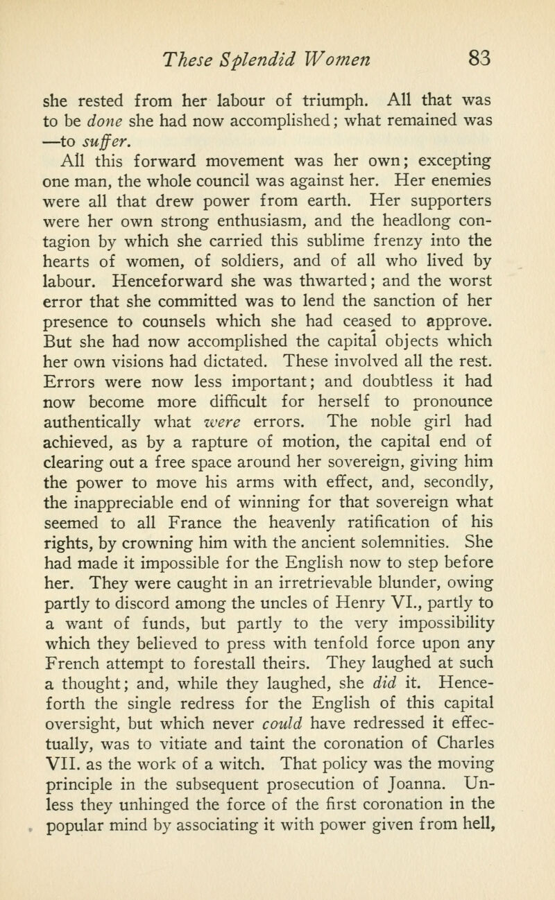 she rested from her labour of triumph. All that was to be done she had now accomplished; what remained was —to suffer. AH this forward movement was her own; excepting one man, the whole council was against her. Her enemies were all that drew power from earth. Her supporters were her own strong enthusiasm, and the headlong con- tagion by which she carried this sublime frenzy into the hearts of women, of soldiers, and of all who lived by labour. Henceforward she was thwarted; and the worst error that she committed was to lend the sanction of her presence to counsels which she had ceas^ed to approve. But she had now accomplished the capital objects which her own visions had dictated. These involved all the rest. Errors were now less important; and doubtless it had now become more difficult for herself to pronounce authentically what were errors. The noble girl had achieved, as by a rapture of motion, the capital end of clearing out a free space around her sovereign, giving him the power to move his arms with effect, and, secondly, the inappreciable end of winning for that sovereign what seemed to all France the heavenly ratification of his rights, by crowning him with the ancient solemnities. She had made it impossible for the English now to step before her. They were caught in an irretrievable blunder, owing partly to discord among the uncles of Henry VI., partly to a want of funds, but partly to the very impossibility which they believed to press with tenfold force upon any French attempt to forestall theirs. They laughed at such a thought; and, while they laughed, she did it. Hence- forth the single redress for the English of this capital oversight, but which never could have redressed it effec- tually, was to vitiate and taint the coronation of Charles Vn. as the work of a witch. That policy was the moving principle in the subsequent prosecution of Joanna. Un- less they unhinged the force of the first coronation in the popular mind by associating it with power given from hell,