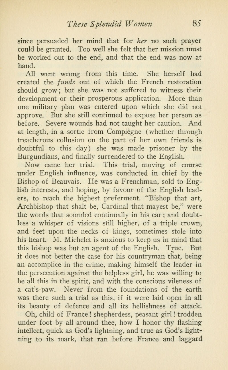 since persuaded her mind that for her no such prayer could be granted. Too well she felt that her mission must be worked out to the end, and that the end was now at hand. All went wrong from this time. She herself had created the funds out of which the French restoration should grow; but she was not suffered to witness their development or their prosperous application. More than one military plan was entered upon which she did not approve. But she still continued to expose her person as before. Severe wounds had not taught her caution. And at length, in a sortie from Compiegne (whether through treacherous collusion on the part of her own friends is doubtful to this day) she was made prisoner by the Burgundians, and finally surrendered to the English. Now came her trial. This trial, moving of course under English influence, was conducted in chief by the Bishop of Beauvais. He was a Frenchman, sold to Eng- lish interests, and hoping, by favour of the English lead- ers, to reach the highest preferment. Bishop that art, Archbishop that shalt be, Cardinal that mayest be, were the words that sounded continually in his ear; and doubt- less a whisper of visions still higher, of a triple crown, and feet upon the necks of kings, sometimes stole into his heart. M. Michelet is anxious to keep us in mind that this bishop was but an agent of the English. True. But it does not better the case for his countryman that, being an accomplice in the crime, making himself the leader in the persecution against the helpless girl, he was willing to be all this in the spirit, and with the conscious vileness of a cat's-paw. Never from the foundations of the earth was there such a trial as this, if it were laid open in all its beauty of defence and all its hellishness of attack. Oh, child of France! shepherdess, peasant girl! trodden under foot by all around thee, how I honor thy flashing intellect, quick as God's lightning, and true as God's light- ning to its mark, that ran before France and laggard