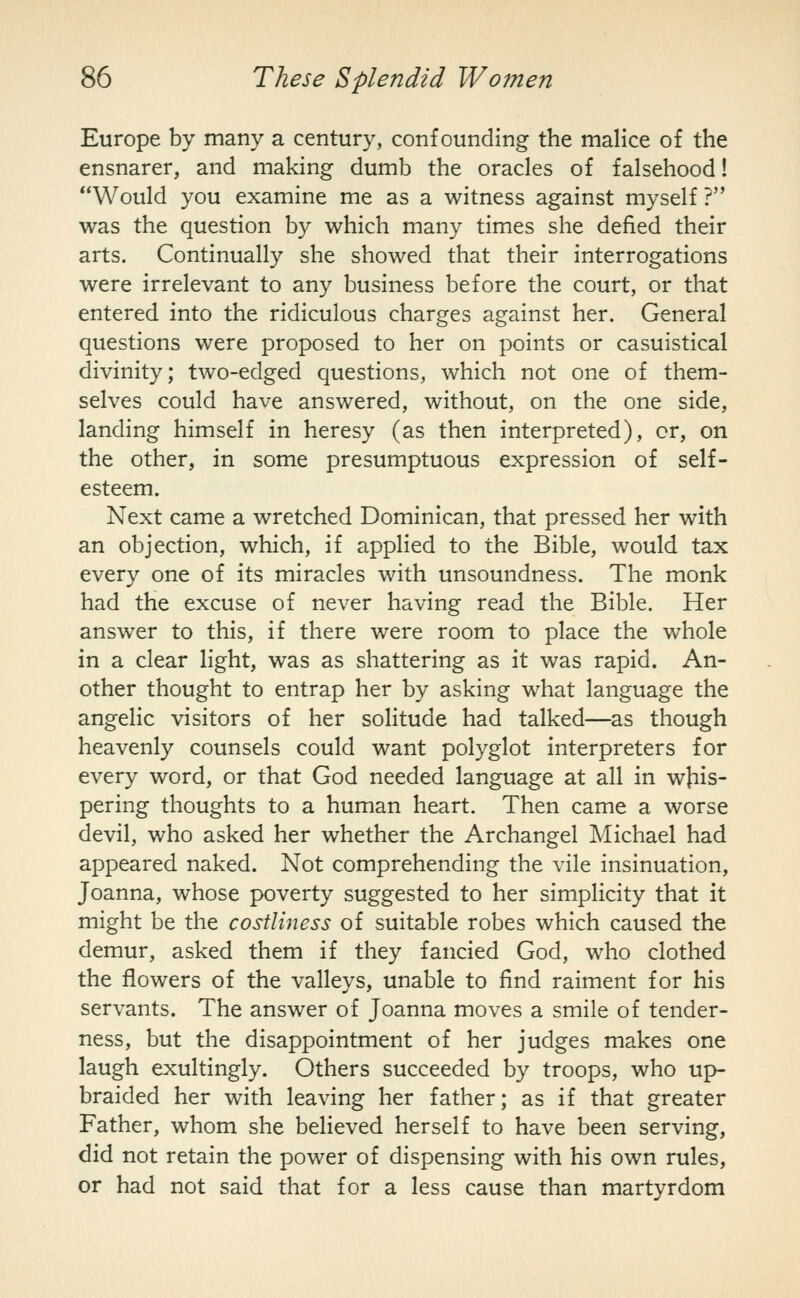 Europe by many a century, confounding the malice of the ensnarer, and making dumb the oracles of falsehood! Would you examine me as a witness against myself ? was the question by which many times she defied their arts. Continually she showed that their interrogations were irrelevant to any business before the court, or that entered into the ridiculous charges against her. General questions were proposed to her on points or casuistical divinity; two-edged questions, which not one of them- selves could have answered, without, on the one side, landing himself in heresy (as then interpreted), or, on the other, in some presumptuous expression of self- esteem. Next came a wretched Dominican, that pressed her with an objection, which, if applied to the Bible, would tax every one of its miracles with unsoundness. The monk had the excuse of never having read the Bible. Her answer to this, if there were room to place the whole in a clear light, was as shattering as it was rapid. An- other thought to entrap her by asking what language the angelic visitors of her solitude had talked—as though heavenly counsels could want polyglot interpreters for every word, or that God needed language at all in whis- pering thoughts to a human heart. Then came a worse devil, who asked her whether the Archangel Michael had appeared naked. Not comprehending the vile insinuation, Joanna, whose poverty suggested to her simplicity that it might be the costliness of suitable robes which caused the demur, asked them if they fancied God, who clothed the flowers of the valleys, unable to find raiment for his servants. The answer of Joanna moves a smile of tender- ness, but the disappointment of her judges makes one laugh exultingly. Others succeeded by troops, who up- braided her with leaving her father; as if that greater Father, whom she believed herself to have been serving, did not retain the power of dispensing with his own rules, or had not said that for a less cause than martyrdom