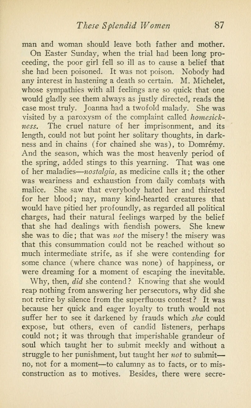 man and woman should leave both father and mother. On Easter Sunday, when the trial had been long pro- ceeding, the poor girl fell so ill as to cause a belief that she had been poisoned. It was not poison. Nobody had any interest in hastening a death so certain. M. Michelet, whose sympathies with all feelings are so quick that one would gladly see them always as justly directed, reads the case most truly. Joanna had a twofold malady. She was visited by a paroxysm of the complaint called homesick- ness. The cruel nature of her imprisonment, and its length, could not but point her solitary thoughts, in dark- ness and in chains (for chained she was), to Domremy. And the season, which was the most heavenly period of the spring, added stings to this yearning. That was one of her maladies—nostalgia, as medicine calls it; the other was weariness and exhaustion from daily combats with malice. She saw that everybody hated her and thirsted for her blood; nay, many kind-hearted creatures that would have pitied her profoundly, as regarded all political charges, had their natural feelings warped by the belief that she had dealings with fiendish powers. She knew she was to die; that was not the misery! the misery was that this consummation could not be reached without so much intermediate strife, as if she were contending for some chance (where chance was none) of happiness, or were dreaming for a moment of escaping the inevitable. Why, then, did she contend? Knowing that she would reap nothing from answering her persecutors, why did she not retire by silence from the superfluous contest? It was because her quick and eager loyalty to truth would not suffer her to see it darkened by frauds which she could expose, but others, even of candid listeners, perhaps could not; it was through that imperishable grandeur of soul which taught her to submit meekly and without a struggle to her punishment, but taught her not to submit— no, not for a moment—to calumny as to facts, or to mis- construction as to motives. Besides, there were secre-