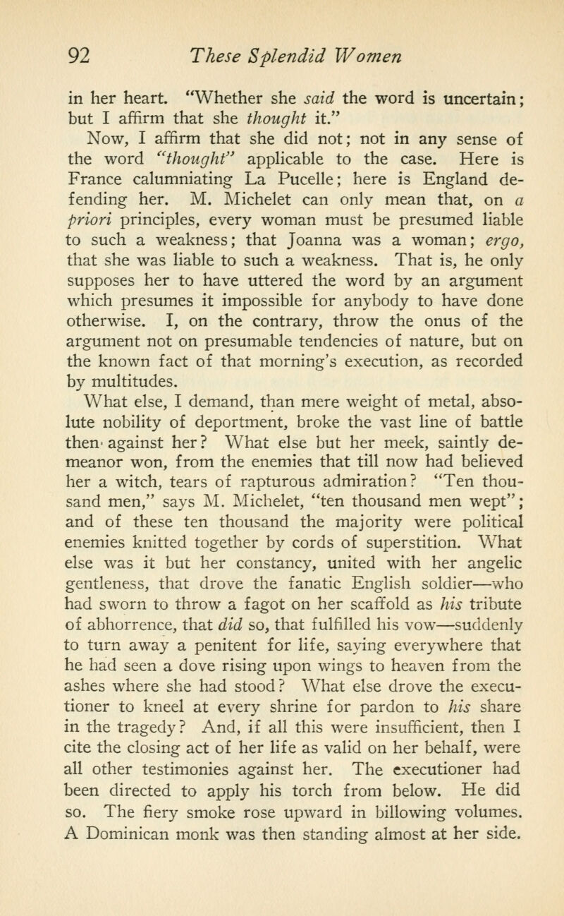 in her heart. Whether she said the word is uncertain; but I affirm that she thought it. Now, I affirm that she did not; not in any sense of the word ''thought appHcable to the case. Here is France calumniating La Pucelle; here is England de- fending her. M. Michelet can only mean that, on a priori principles, every woman must be presumed liable to such a weakness; that Joanna was a woman; ergo, that she was liable to such a weakness. That is, he only supposes her to have uttered the word by an argument which presumes it impossible for anybody to have done otherwise. I, on the contrary, throw the onus of the argument not on presumable tendencies of nature, but on the known fact of that morning's execution, as recorded by multitudes. What else, I demand, than mere weight of metal, abso- lute nobility of deportment, broke the vast line of battle then- against her ? What else but her meek, saintly de- meanor won, from the enemies that till now had believed her a witch, tears of rapturous admiration? Ten thou- sand men, says M. Michelet, ten thousand men wept; and of these ten thousand the majority were political enemies knitted together by cords of superstition. What else was it but her constancy, united with her angelic gentleness, that drove the fanatic English soldier—who had sworn to throw a fagot on her scaffold as his tribute of abhorrence, that did so, that fulfilled his vow—suddenly to turn away a penitent for life, saying everywhere that he had seen a dove rising upon wings to heaven from the ashes where she had stood? What else drove the execu- tioner to kneel at every shrine for pardon to his share in the tragedy? And, if all this were insufficient, then I cite the closing act of her life as valid on her behalf, were all other testimonies against her. The executioner had been directed to apply his torch from below. He did so. The fiery smoke rose upward in billowing volumes. A Dominican monk was then standing almost at her side.