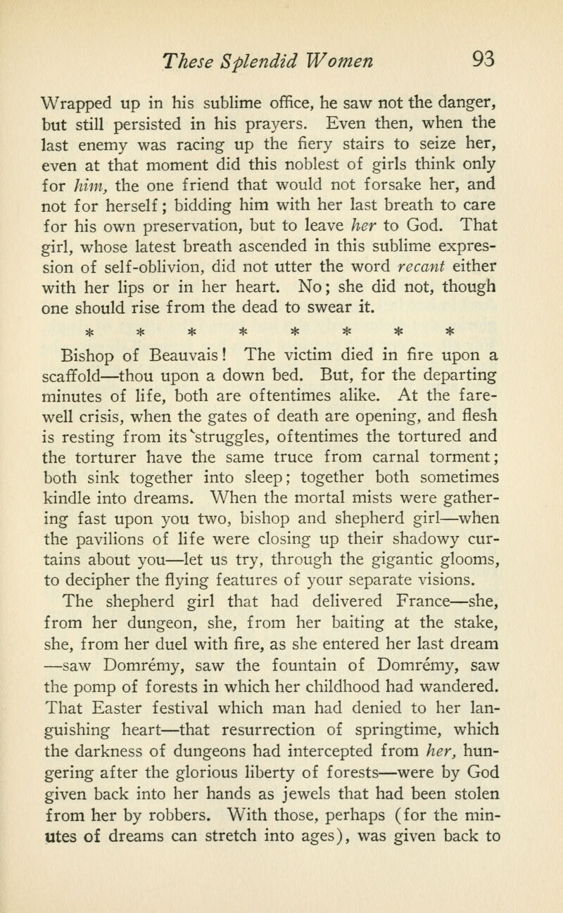 Wrapped up in his sublime office, he saw not the danger, but still persisted in his prayers. Even then, when the last enemy was racing up the fiery stairs to seize her, even at that moment did this noblest of girls think only for him, the one friend that would not forsake her, and not for herself; bidding him with her last breath to care for his own preservation, but to leave her to God. That girl, whose latest breath ascended in this sublime expres- sion of self-oblivion, did not utter the word recant either with her lips or in her heart. No; she did not, though one should rise from the dead to swear it. ******** Bishop of Beauvais! The victim died in fire upon a scaffold—thou upon a down bed. But, for the departing minutes of life, both are oftentimes alike. At the fare- well crisis, when the gates of death are opening, and flesh is resting from its ^'struggles, oftentimes the tortured and the torturer have the same truce from carnal torment; both sink together into sleep; together both sometimes kindle into dreams. When the mortal mists were gather- ing fast upon you two, bishop and shepherd girl—when the pavilions of life were closing up their shadowy cur- tains about you—let us try, through the gigantic glooms, to decipher the flying features of your separate visions. The shepherd girl that had delivered France—she, from her dungeon, she, from her baiting at the stake, she, from her duel with fire, as she entered her last dream —saw Domremy, saw the fountain of Domremy, saw the pomp of forests in which her childhood had wandered. That Easter festival which man had denied to her lan- guishing heart—that resurrection of springtime, which the darkness of dungeons had intercepted from her, hun- gering after the glorious liberty of forests—were by God given back into her hands as jewels that had been stolen from her by robbers. With those, perhaps (for the min- utes of dreams can stretch into ages), was given back to