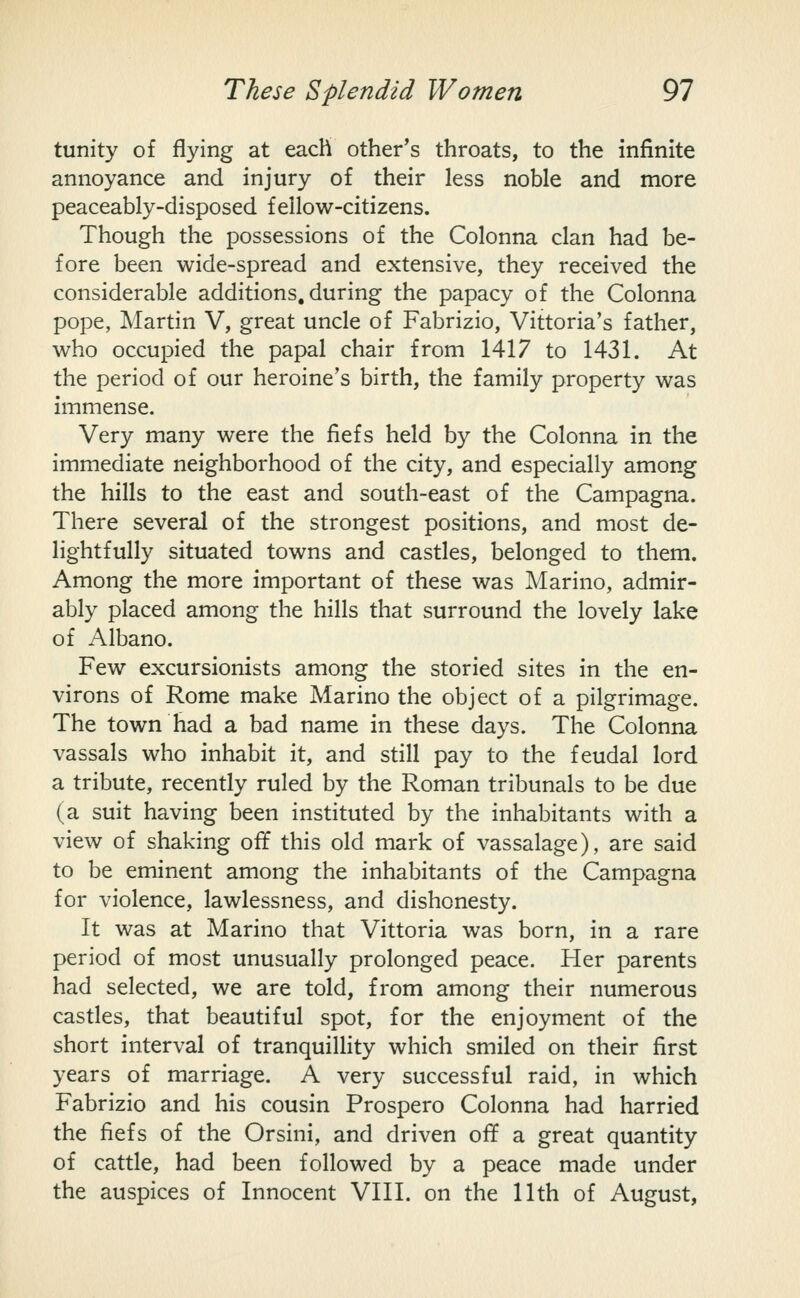 tunity of flying at each other's throats, to the infinite annoyance and injury of their less noble and more peaceably-disposed fellow-citizens. Though the possessions of the Colonna clan had be- fore been wide-spread and extensive, they received the considerable additions, during the papacy of the Colonna pope, Martin V, great uncle of Fabrizio, Vittoria's father, who occupied the papal chair from 1417 to 1431. At the period of our heroine's birth, the family property was immense. Very many were the fiefs held by the Colonna in the immediate neighborhood of the city, and especially among the hills to the east and south-east of the Campagna. There several of the strongest positions, and most de- lightfully situated towns and castles, belonged to them. Among the more important of these was Marino, admir- ably placed among the hills that surround the lovely lake of Albano. Few excursionists among the storied sites in the en- virons of Rome make Marino the object of a pilgrimage. The town had a bad name in these days. The Colonna vassals who inhabit it, and still pay to the feudal lord a tribute, recently ruled by the Roman tribunals to be due (a suit having been instituted by the inhabitants with a view of shaking off this old mark of vassalage), are said to be eminent among the inhabitants of the Campagna for violence, lawlessness, and dishonesty. It was at Marino that Vittoria was born, in a rare period of most unusually prolonged peace. Her parents had selected, we are told, from among their numerous castles, that beautiful spot, for the enjoyment of the short interval of tranquillity which smiled on their first years of marriage. A very successful raid, in which Fabrizio and his cousin Prospero Colonna had harried the fiefs of the Orsini, and driven off a great quantity of cattle, had been followed by a peace made under the auspices of Innocent VIII. on the 11th of August,