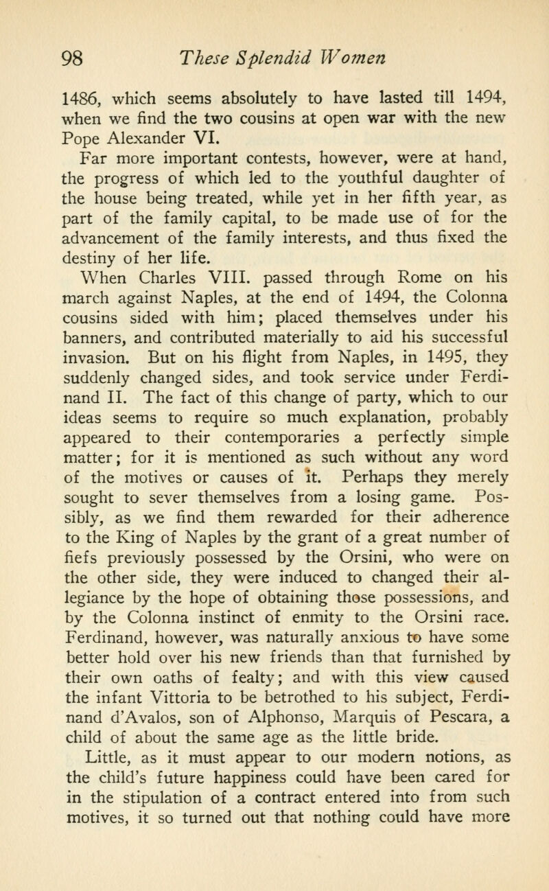 1486, which seems absolutely to have lasted till 1494, when we find the two cousins at open war with the new Pope Alexander VI. Far more important contests, however, were at hand, the progress of which led to the youthful daughter of the house being treated, while yet in her fifth year, as part of the family capital, to be made use of for the advancement of the family interests, and thus fixed the destiny of her life. When Charles VIII. passed through Rome on his march against Naples, at the end of 1494, the Colonna cousins sided with him; placed themselves under his banners, and contributed materially to aid his successful invasion. But on his flight from Naples, in 1495, they suddenly changed sides, and took service under Ferdi- nand 11. The fact of this change of party, which to our ideas seems to require so much explanation, probably appeared to their contemporaries a perfectly simple matter; for it is mentioned as such without any word of the motives or causes of it. Perhaps they merely sought to sever themselves from a losing game. Pos- sibly, as we find them rewarded for their adherence to the King of Naples by the grant of a great number of fiefs previously possessed by the Orsini, who were on the other side, they were induced to changed their al- legiance by the hope of obtaining those possessions, and by the Colonna instinct of enmity to the Orsini race. Ferdinand, however, was naturally anxious to have some better hold over his new friends than that furnished by their own oaths of fealty; and with this view caused the infant Vittoria to be betrothed to his subject, Ferdi- nand d'Avalos, son of Alphonso, Marquis of Pescara, a child of about the same age as the little bride. Little, as it must appear to our modern notions, as the child's future happiness could have been cared for in the stipulation of a contract entered into from such motives, it so turned out that nothing could have more