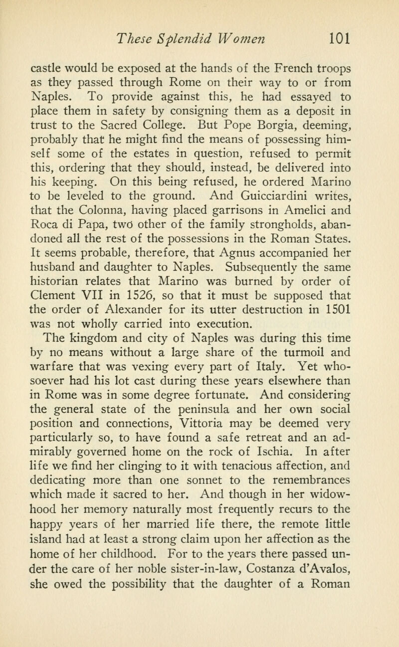 castle would be exposed at the hands of the French troops as they passed through Rome on their way to or from Naples. To provide against this, he had essayed to place them in safety by consigning them as a deposit in trust to the Sacred College. But Pope Borgia, deeming, probably that he might find the means of possessing him- self some of the estates in question, refused to permit this, ordering that they should, instead, be delivered into his keeping. On this being refused, he ordered Marino to be leveled to the ground. And Guicciardini writes, that the Colonna, having placed garrisons in Amelici and Roca di Papa, two other of the family strongholds, aban- doned all the rest of the possessions in the Roman States. It seems probable, therefore, that Agnus accompanied her husband and daughter to Naples. Subsequently the same historian relates that Marino was burned by order of Clement VII in 1526, so that it must be supposed that the order of Alexander for its utter destruction in 1501 was not wholly carried into execution. The kingdom and city of Naples was during this time by no means without a large share of the turmoil and warfare that was vexing every part of Italy. Yet who- soever had his lot cast during these years elsewhere than in Rome was in some degree fortunate. And considering the general state of the peninsula and her own social position and connections, Vittoria may be deemed very particularly so, to have found a safe retreat and an ad- mirably governed home on the rock of Ischia. In after life we find her clinging to it with tenacious affection, and dedicating more than one sonnet to the remembrances which made it sacred to her. And though in her widow- hood her memory naturally most frequently recurs to the happy years of her married life there, the remote little island had at least a strong claim upon her affection as the home of her childhood. For to the years there passed un- der the care of her noble sister-in-law, Costanza d'Avalos, she owed the possibility that the daughter of a Roman