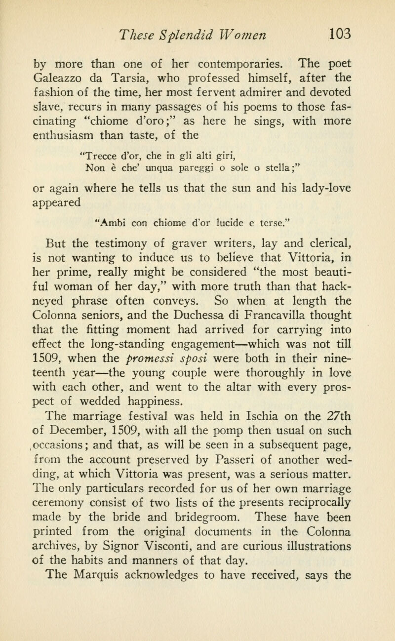 by more than one of her contemporaries. The poet Galeazzo da Tarsia, who professed himself, after the fashion of the time, her most fervent admirer and devoted slave, recurs in many passages of his poems to those fas- cinating **chiome d'oro; as here he sings, v^^ith more enthusiasm than taste, of the Trecce d'or, che in gli alti giri, Non e che' unqua pareggi o sole o Stella; or again where he tells us that the sun and his lady-love appeared Ambi con chiome d'or lucide e terse. But the testimony of graver writers, lay and clerical, is not wanting to induce us to believe that Vittoria, in her prime, really might be considered the most beauti- ful woman of her day, with more truth than that hack- neyed phrase often conveys. So when at length the Colonna seniors, and the Duchessa di Francavilla thought that the fitting moment had arrived for carrying into effect the long-standing engagement—which was not till 1509, when the promessi sposi were both in their nine- teenth year—the young couple were thoroughly in love with each other, and went to the altar with every pros- pect of wedded happiness. The marriage festival was held in Ischia on the 27th of December, 1509, with all the pomp then usual on such .occasions; and that, as will be seen in a subsequent page, from the account preserved by Passeri of another wed- ding, at which Vittoria was present, was a serious matter. The only particulars recorded for us of her own marriage ceremony consist of two lists of the presents reciprocally made by the bride and bridegroom. These have been printed from the original documents in the Colonna archives, by Signor Visconti, and are curious illustrations of the habits and manners of that day. The Marquis acknowledges to have received, says the
