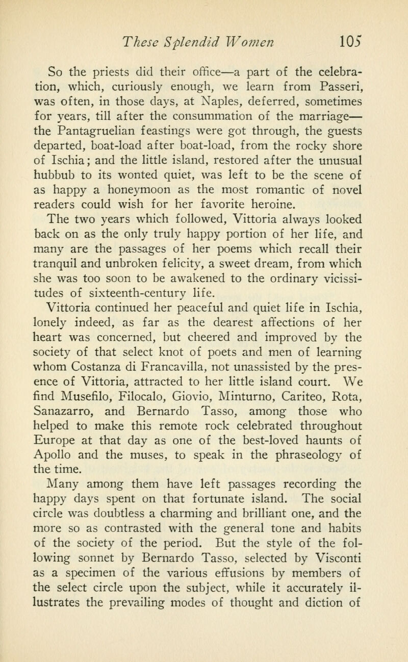 So the priests did their office—a part of the celebra- tion, which, curiously enough, we learn from Passed, was often, in those days, at Naples, deferred, sometimes for years, till after the consummation of the marriage— the Pantagruelian f eastings were got through, the guests departed, boat-load after boat-load, from the rocky shore of Ischia; and the little island, restored after the unusual hubbub to its wonted quiet, was left to be the scene of as happy a honeymoon as the most romantic of novel readers could wish for her favorite heroine. The two years which followed, Vittoria always looked back on as the only truly happy portion of her life, and many are the passages of her poems which recall their tranquil and unbroken felicity, a sweet dream, from which she was too soon to be awakened to the ordinary vicissi- tudes of sixteenth-century life. Vittoria continued her peaceful and quiet life in Ischia, lonely indeed, as far as the dearest affections of her heart was concerned, but cheered and improved by the society of that select knot of poets and men of learning whom Costanza di Francavilla, not unassisted by the pres- ence of Vittoria, attracted to her little island court. We find Musefilo, Filocalo, Giovio, Minturno, Cariteo, Rota, Sanazarro, and Bernardo Tasso, among those who helped to make this remote rock celebrated throughout Europe at that day as one of the best-loved haunts of Apollo and the muses, to speak in the phraseology of the time. Many among them have left passages recording the happy days spent on that fortunate island. The social circle was doubtless a charming and brilliant one, and the more so as contrasted with the general tone and habits of the society of the period. But the style of the fol- lowing sonnet by Bernardo Tasso, selected by Visconti as a specimen of the various effusions by members of the select circle upon the subject, while it accurately il- lustrates the prevailing modes of thought and diction of