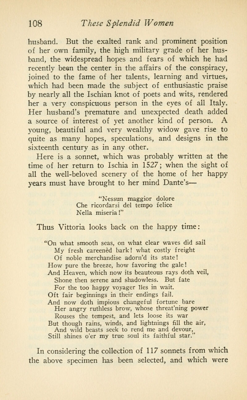 husband. But the exalted rank and prominent position of her own family, the high military grade of her hus- band, the widespread hopes and fears of which he had recently been the center in the affairs of the conspiracy, joined to the fame of her talents, learning and virtues, which had been made the subject of enthusiastic praise by nearly all the Ischian knot of poets and wits, rendered her a very conspicuous person in the eyes of all Italy. Her husband's premature and unexpected death added a source of interest of yet another kind of person. A young, beautiful and very wealthy widow gave rise to quite as many hopes, speculations, and designs in the sixteenth century as in any other. Here is a sonnet, which was probably written at the time of her return to Ischia in 1527; when the sight of all the well-beloved scenery of the home of her happy years must have brought to her mind Dante's— Nessun maggior dolore Che ricordarsi del tempo felice Nella miseria! Thus Vittoria looks back on the happy time: On what smooth seas, on what clear waves did sail My fresh careened bark! what costly freight Of noble merchandise adorn'd its state! How pure the breeze, how favoring the gale! And Heaven, which now its beauteous rays doth veil, Shone then serene and shadowless. But fate For the too happy voyager lies in wait. Oft fair beginnings in their endings fail. And now doth impious changeful fortune bare Her angry ruthless brow, whose threat'ning power Rouses the tempest, and lets loose its war But though rains, winds, and lightnings fill the air, And wild beasts seek to rend me and devour, Still shines o'er my true soul its faithful star. In considering the collection of 117 sonnets from which the above specimen has been selected, and which were