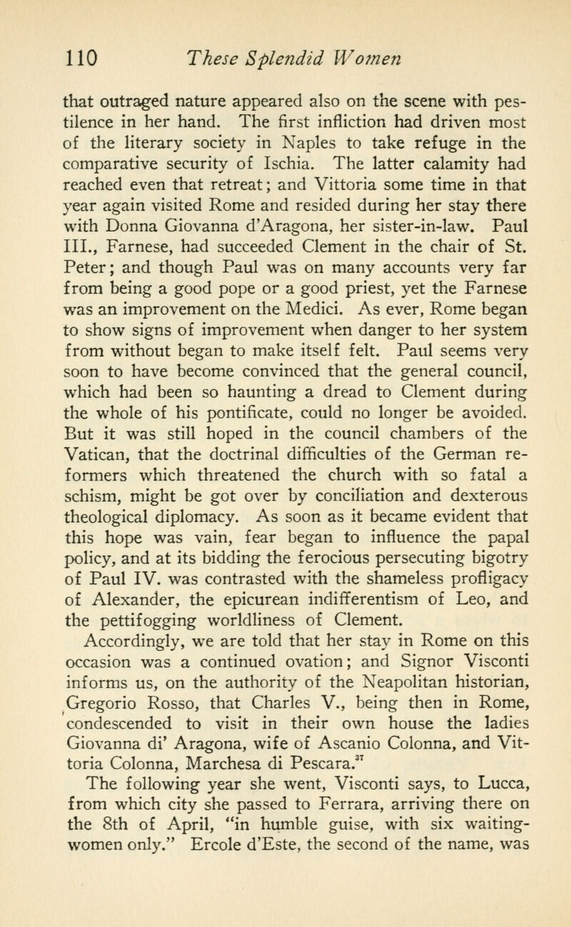 that outraged nature appeared also on the scene with pes- tilence in her hand. The first infliction had driven most of the literary society in Naples to take refuge in the comparative security of Ischia. The latter calamity had reached even that retreat; and Vittoria some time in that year again visited Rome and resided during her stay there with Donna Giovanna d'Aragona, her sister-in-law. Paul III., Farnese, had succeeded Clement in the chair of St. Peter; and though Paul was on many accounts very far from being a good pope or a good priest, yet the Farnese was an improvement on the Medici. As ever, Rome began to show signs of improvement when danger to her system from without began to make itself felt. Paul seems very soon to have become convinced that the general council, which had been so haunting a dread to Clement during the whole of his pontificate, could no longer be avoided. But it was still hoped in the council chambers of the Vatican, that the doctrinal difficulties of the German re- formers which threatened the church with so fatal a schism, might be got over by conciliation and dexterous theological diplomacy. As soon as it became evident that this hope was vain, fear began to influence the papal policy, and at its bidding the ferocious persecuting bigotry of Paul IV. was contrasted with the shameless profligacy of Alexander, the epicurean indifferentism of Leo, and the pettifogging worldliness of Clement. Accordingly, we are told that her stay in Rome on this occasion was a continued ovation; and Signor Visconti informs us, on the authority of the Neapolitan historian, Gregorio Rosso, that Charles V., being then in Rome, condescended to visit in their own house the ladies Giovanna di' Aragona, wife of Ascanio Colonna, and Vit- toria Colonna, Marchesa di Pescara. The following year she went, Visconti says, to Lucca, from which city she passed to Ferrara, arriving there on the 8th of April, in humble guise, with six waiting- women only. Ercole d'Este, the second of the name, was