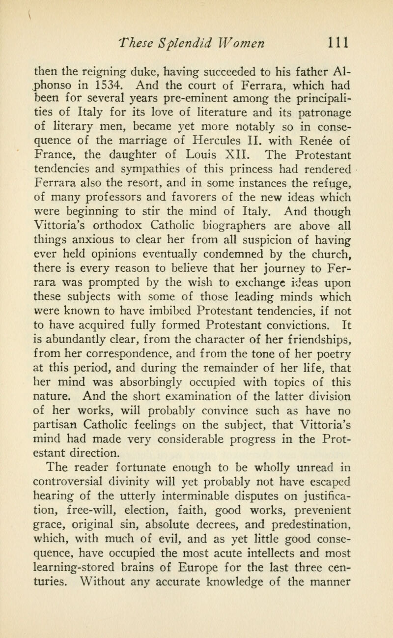 then the reigning duke, having succeeded to his father Al- phonso in 1534. And the court of Ferrara, which had been for several years pre-eminent among the principali- ties of Italy for its love of literature and its patronage of literary men, became yet more notably so in conse- quence of the marriage of Hercules II. w^ith Renee of France, the daughter of Louis XII. The Protestant tendencies and sympathies of this princess had rendered Ferrara also the resort, and in some instances the refuge, of many professors and favorers of the new ideas which were beginning to stir the mind of Italy. And though Vittoria's orthodox Catholic biographers are above all things anxious to clear her from all suspicion of having ever held opinions eventually condemned by the church, there is every reason to believe that her journey to Fer- rara was prompted by the wish to exchange ideas upon these subjects with some of those leading minds which were known to have imbibed Protestant tendencies, if not to have acquired fully formed Protestant convictions. It is abundantly clear, from the character of her friendships, from her correspondence, and from the tone of her poetry at this period, and during the remainder of her life, that her mind was absorbingly occupied with topics of this nature. And the short examination of the latter division of her works, will probably convince such as have no partisan Catholic feelings on the subject, that Vittoria's mind had made very considerable progress in the Prot- estant direction. The reader fortunate enough to be wholly unread in controversial divinity will yet probably not have escaped hearing of the utterly interminable disputes on justifica- tion, free-will, election, faith, good works, prevenient grace, original sin, absolute decrees, and predestination, which, with much of evil, and as yet little good conse- quence, have occupied the most acute intellects and most learning-stored brains of Europe for the last three cen- turies. Without any accurate knowledge of the manner