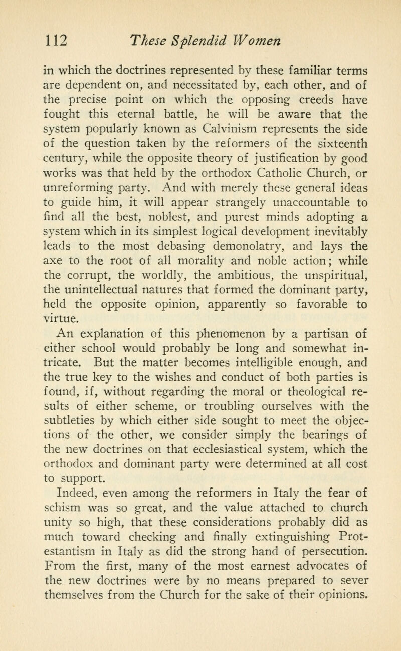in which the doctrines represented by these familiar terms are dependent on, and necessitated by, each other, and of the precise point on which the opposing creeds have fought this eternal battle, he will be aware that the system popularly known as Calvinism represents the side of the question taken by the reformers of the sixteenth century, while the opposite theory of justification by good works was that held by the orthodox Catholic Church, or unreforming party. And with merely these general ideas to guide him, it will appear strangely unaccountable to find all the best, noblest, and purest minds adopting a system which in its simplest logical development inevitably leads to the most debasing demonolatry, and lays the axe to the root of all morality and noble action; while the corrupt, the worldly, the ambitious, the unspiritual, the unintellectual natures that formed the dominant party, held the opposite opinion, apparently so favorable to virtue. An explanation of this phenomenon by a partisan of either school would probably be long and somewhat in- tricate. But the matter becomes intelligible enough, and the true key to the wishes and conduct of both parties is found, if, without regarding the moral or theological re- sults of either scheme, or troubling ourselves with the subtleties by which either side sought to meet the objec- tions of the other, we consider sim.ply the bearings of the new doctrines on that ecclesiastical system, which the orthodox and dominant party were determined at all cost to support. Indeed, even among the reformers in Italy the fear of schism was so great, and the value attached to church unity so high, that these considerations probably did as much toward checking and finally extinguishing Prot- estantism in Italy as did the strong hand of persecution. From the first, many of the most earnest advocates of the new doctrines were by no means prepared to sever themselves from the Church for the sake of their opinions.