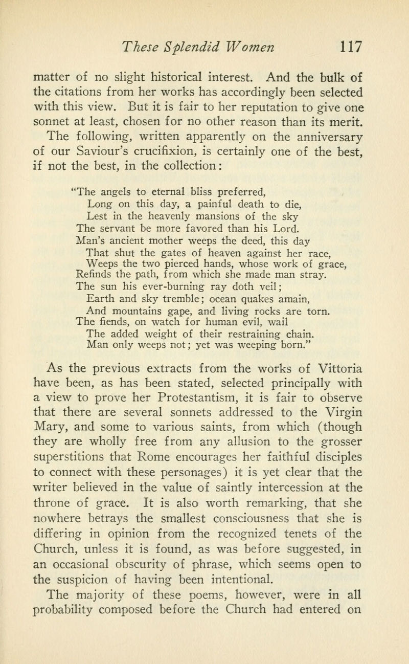 matter of no slight historical interest. And the bulk of the citations from her works has accordingly been selected with this view. But it is fair to her reputation to give one sonnet at least, chosen for no other reason than its merit. The following, written apparently on the anniversary of our Saviour's crucifixion, is certainly one of the best, if not the best, in the collection: The angels to eternal bliss preferred, Long on this day, a painful death to die, Lest in the heavenly mansions of the sky The servant be more favored than his Lord. Man's ancient mother weeps the deed, this day That shut the gates of heaven against her race. Weeps the two pierced hands, whose work of grace, Refinds the path, from which she made man stray. The sun his ever-burning ray doth veil; Earth and sky tremble; ocean quakes amain, And mountains gape, and living rocks are torn. The fiends, on watch for human evil, wail The added weight of their restraining chain. Man only weeps not; yet was weeping born. As the previous extracts from the works of Vittoria have been, as has been stated, selected principally with a view to prove her Protestantism, it is fair to observe that there are several sonnets addressed to the Virgin Mary, and some to various saints, from which (though they are wholly free from any allusion to the grosser superstitions that Rome encourages her faithful disciples to connect with these personages) it is yet clear that the writer believed in the value of saintly intercession at the throne of grace. It is also worth remarking, that she nowhere betrays the smallest consciousness that she is differing in opinion from the recognized tenets of the Church, unless it is found, as was before suggested, in an occasional obscurity of phrase, which seems open to the suspicion of having been intentional. The majority of these poems, however, were in all probability composed before the Church had entered on