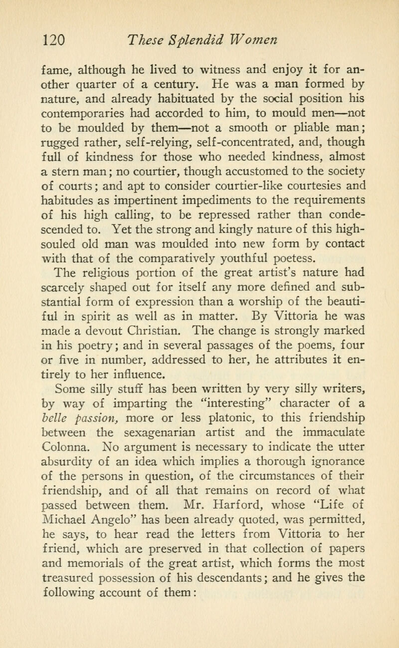 fame, although he lived to witness and enjoy it for an- other quarter of a century. He was a man formed by nature, and already habituated by the social position his contemporaries had accorded to him, to mould men—not to be moulded by them—not a smooth or pHable man; rugged rather, self-relying, self-concentrated, and, though full of kindness for those who needed kindness, almost a stern man; no courtier, though accustomed to the society of courts; and apt to consider courtier-like courtesies and habitudes as impertinent impediments to the requirements of his high calling, to be repressed rather than conde- scended to. Yet the strong and kingly nature of this high- souled old man was moulded into new form by contact with that of the comparatively youthful poetess. The religious portion of the great artist's nature had scarcely shaped out for itself any more defined and sub- stantial form of expression than a worship of the beauti- ful in spirit as well as in matter. By Vittoria he was made a devout Christian. The change is strongly marked in his poetry; and in several passages of the poems, four or five in number, addressed to her, he attributes it en- tirely to her influence. Some silly stuff has been written by very silly writers, by way of imparting the interesting character of a helle passion, more or less platonic, to this friendship between the sexagenarian artist and the immaculate Colonna. No argument is necessary to indicate the utter absurdity of an idea which implies a thorough ignorance of the persons in question, of the circumstances of their friendship, and of all that remains on record of what passed between them. Mr. Harford, whose Life of Michael Angelo has been already quoted, was permitted, he says, to hear read the letters from Vittoria to her friend, which are preserved in that collection of papers and memorials of the great artist, which forms the most treasured possession of his descendants; and he gives the following account of them:
