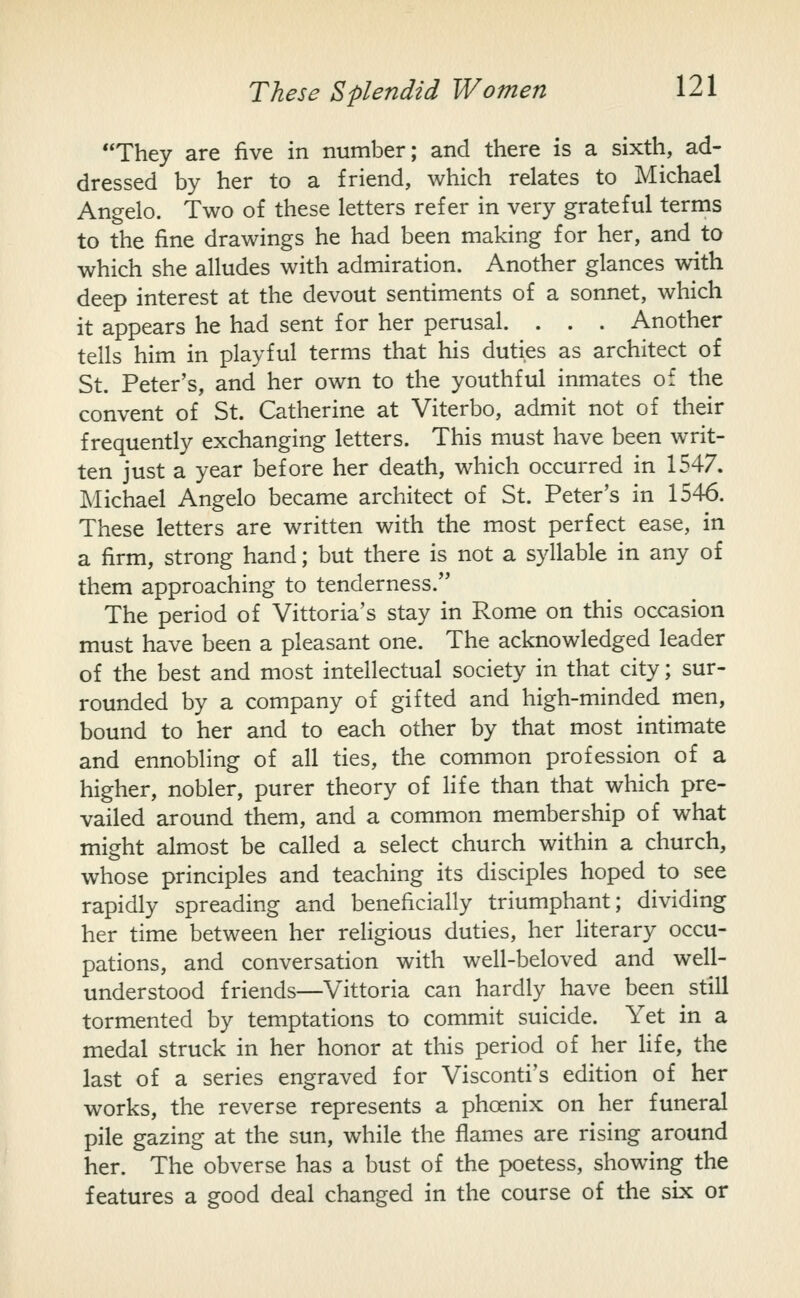 They are five in number; and there is a sixth, ad- dressed by her to a friend, which relates to Michael Angelo. Two of these letters refer in very grateful terms to the fine drawings he had been making for her, and to which she alludes with admiration. Another glances with deep interest at the devout sentiments of a sonnet, which it appears he had sent for her perusal. . . . Another tells him in playful terms that his duties as architect of St. Peter's, and her own to the youthful inmates of the convent of St. Catherine at Viterbo, admit not of their frequently exchanging letters. This must have been writ- ten just a year before her death, which occurred in 1547. Michael Angelo became architect of St. Peter's in 1546. These letters are written with the most perfect ease, in a firm, strong hand; but there is not a syllable in any of them approaching to tenderness. The period of Vittoria's stay in Rome on this occasion must have been a pleasant one. The acknowledged leader of the best and most intellectual society in that city; sur- rounded by a company of gifted and high-minded men, bound to her and to each other by that most intimate and ennobling of all ties, the common profession of a higher, nobler, purer theory of life than that which pre- vailed around them, and a common membership of what might almost be called a select church within a church, whose principles and teaching its disciples hoped to see rapidly spreading and beneficially triumphant; dividing her time between her religious duties, her literary occu- pations, and conversation with well-beloved and well- understood friends—Vittoria can hardly have been still tormented by temptations to commit suicide. Yet in a medal struck in her honor at this period of her Hfe, the last of a series engraved for Visconti's edition of her works, the reverse represents a phoenix on her funeral pile gazing at the sun, while the flames are rising around her. The obverse has a bust of the poetess, showing the features a good deal changed in the course of the six or