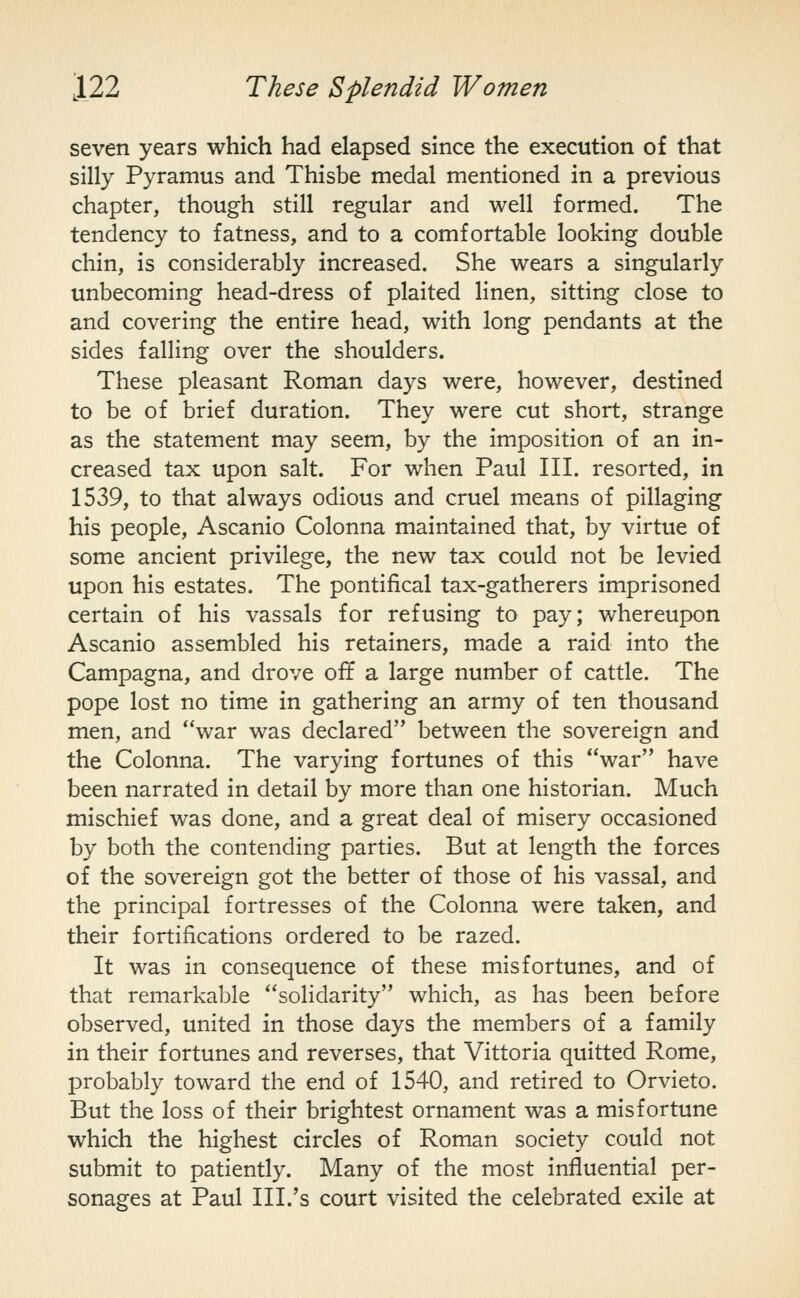 seven years which had elapsed since the execution of that silly Pyramus and Thisbe medal mentioned in a previous chapter, though still regular and well formed. The tendency to fatness, and to a comfortable looking double chin, is considerably increased. She wears a singularly unbecoming head-dress of plaited linen, sitting close to and covering the entire head, with long pendants at the sides falling over the shoulders. These pleasant Roman days were, however, destined to be of brief duration. They were cut short, strange as the statement may seem, by the imposition of an in- creased tax upon salt. For when Paul III. resorted, in 1539, to that always odious and cruel means of pillaging his people, Ascanio Colonna maintained that, by virtue of some ancient privilege, the new tax could not be levied upon his estates. The pontifical tax-gatherers imprisoned certain of his vassals for refusing to pay; whereupon Ascanio assembled his retainers, made a raid into the Campagna, and drove off a large number of cattle. The pope lost no time in gathering an army of ten thousand men, and war was declared between the sovereign and the Colonna. The varying fortunes of this war have been narrated in detail by more than one historian. Much mischief was done, and a great deal of misery occasioned by both the contending parties. But at length the forces of the sovereign got the better of those of his vassal, and the principal fortresses of the Colonna were taken, and their fortifications ordered to be razed. It was in consequence of these misfortunes, and of that remarkable solidarity which, as has been before observed, united in those days the members of a family in their fortunes and reverses, that Vittoria quitted Rome, probably toward the end of 1540, and retired to Orvieto. But the loss of their brightest ornament was a misfortune which the highest circles of Roman society could not submit to patiently. Many of the most influential per- sonages at Paul III.'s court visited the celebrated exile at