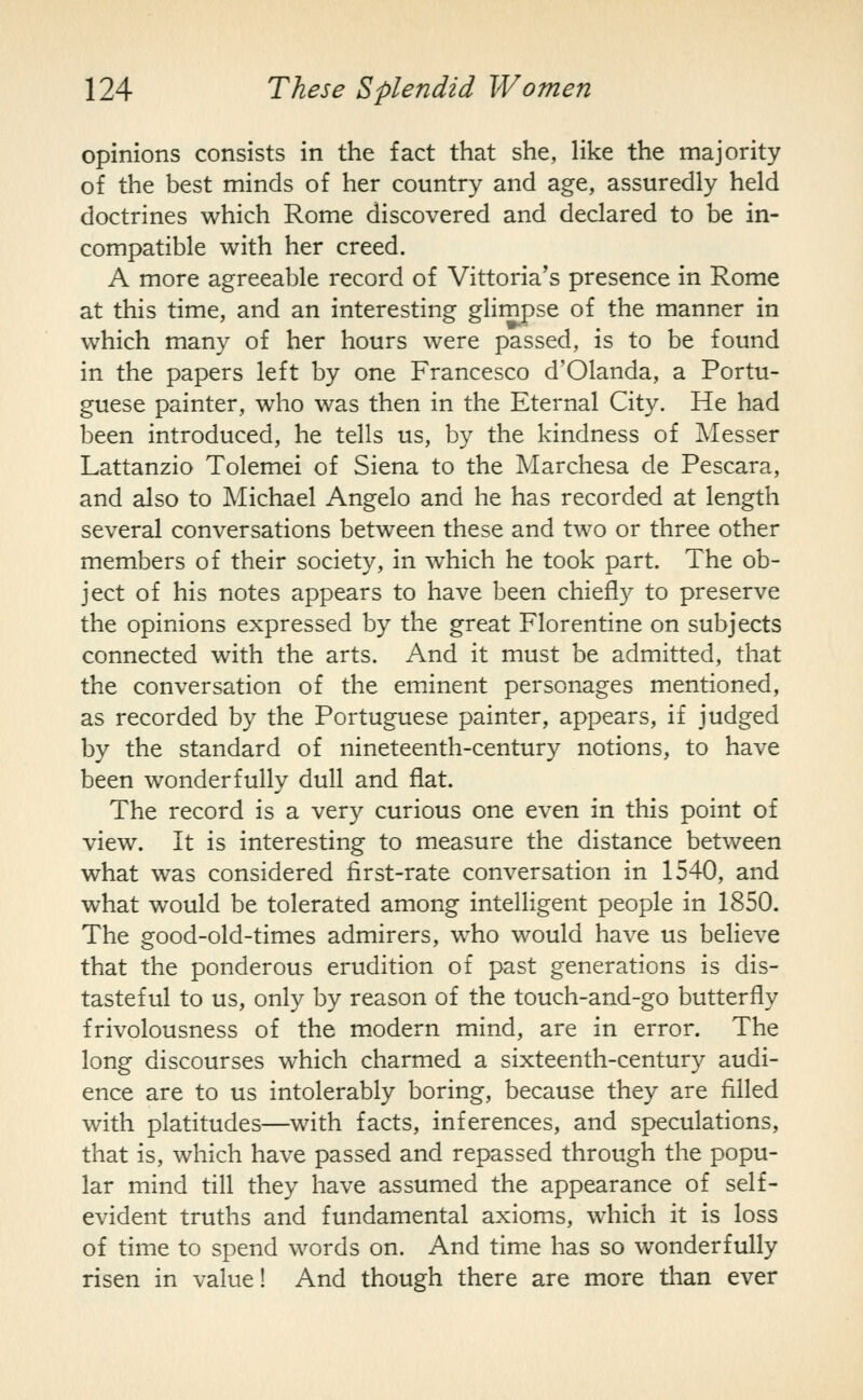 opinions consists in the fact that she, like the majority of the best minds of her country and age, assuredly held doctrines which Rome discovered and declared to be in- compatible with her creed. A more agreeable record of Vittoria's presence in Rome at this time, and an interesting ghmpse of the manner in which many of her hours were passed, is to be found in the papers left by one Francesco d'Olanda, a Portu- guese painter, who was then in the Eternal City. He had been introduced, he tells us, by the kindness of Messer Lattanzio Tolemei of Siena to the Marchesa de Pescara, and also to Michael Angelo and he has recorded at length several conversations between these and two or three other members of their society, in which he took part. The ob- ject of his notes appears to have been chiefly to preserve the opinions expressed by the great Florentine on subjects connected with the arts. And it must be admitted, that the conversation of the eminent personages mentioned, as recorded by the Portuguese painter, appears, if judged by the standard of nineteenth-century notions, to have been wonderfully dull and flat. The record is a very curious one even in this point of view. It is interesting to measure the distance between what was considered first-rate conversation in 1540, and what would be tolerated among intelligent people in 1850. The good-old-times admirers, who would have us believe that the ponderous erudition of past generations is dis- tasteful to us, only by reason of the touch-and-go butterfly frivolousness of the m.odern mind, are in error. The long discourses which charmed a sixteenth-century audi- ence are to us intolerably boring, because they are filled with platitudes—with facts, inferences, and speculations, that is, which have passed and repassed through the popu- lar mind till they have assumed the appearance of self- evident truths and fundamental axioms, which it is loss of time to spend words on. And time has so wonderfully risen in value! And though there are more than ever