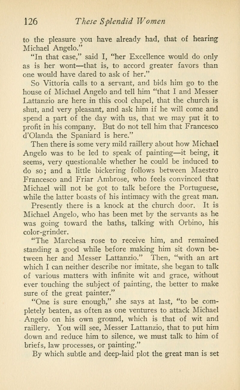 to the pleasure you have already had, that of hearing Michael Angelo. In that case, said I, her Excellence would do only as is her wont—that is, to accord greater favors than one would have dared to ask of her. So Vittoria calls to a servant, and bids him go to the house of Michael Angelo and tell him that I and Messer Lattanzio are here in this cool chapel, that the church is shut, and very pleasant, and ask him if he will come and spend a part of the day with us, that we may put it to profit in his company. But do not tell him that Francesco d'Olanda the Spaniard is here. Then there is some very mild raillery about how Michael Angelo was to be led to speak of painting—it being, it seems, very questionable whether he could be induced to do so; and a little bickering follows between Maestro Francesco and Friar Ambrose, who feels convinced that Michael will not be got to talk before the Portuguese, while the latter boasts of his intimacy with the great man. Presently there is a knock at the church door. It is Michael Angelo, who has been met by the servants as he was going toward the baths, talking with Orbino, his color-grinder. The Marchesa rose to receive him, and remained standing a good while before making him sit down be- tween her and Messer Lattanzio. Then, with an art which I can neither describe nor imitate, she began to talk of various matters with infinite wit and grace, without ever touching the subject of painting, the better to make sure of the great painter. One is sure enough, she says at last, to be com- pletely beaten, as often as one ventures to attack Michael Angelo on his own ground, which is that of wit and raillery. You will see, Messer Lattanzio, that to put him down and reduce him to silence, we must talk to him of briefs, law processes, or painting. By which subtle and deep-laid plot the great man is set