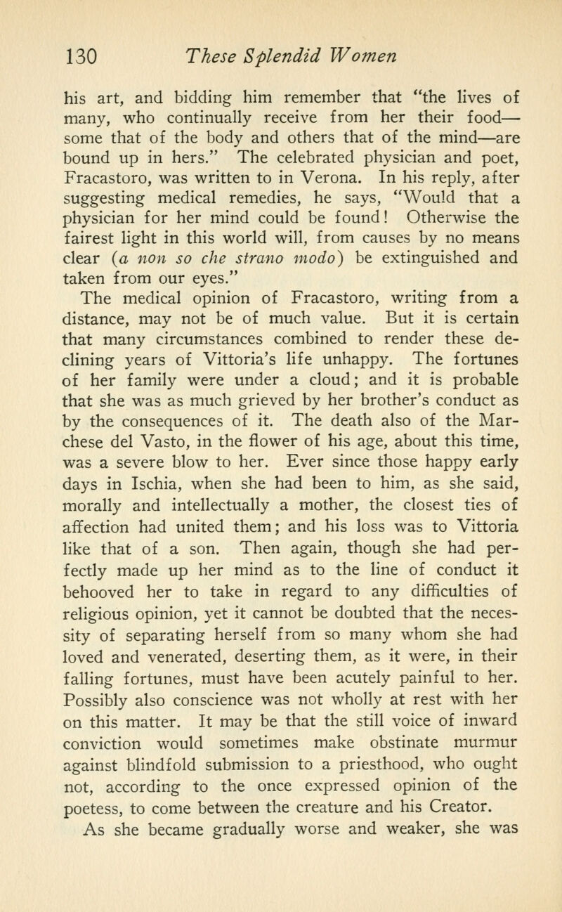 his art, and bidding him remember that **the Hves of many, who continually receive from her their food— some that of the body and others that of the mind—are bound up in hers. The celebrated physician and poet, Fracastoro, was written to in Verona. In his reply, after suggesting medical remedies, he says, Would that a physician for her mind could be found! Otherwise the fairest light in this world will, from causes by no means clear {a non so cite sfrano modo) be extinguished and taken from our eyes. The medical opinion of Fracastoro, writing from a distance, may not be of much value. But it is certain that many circumstances combined to render these de- cHning years of Vittoria's life unhappy. The fortunes of her family were under a cloud; and it is probable that she was as much grieved by her brother's conduct as by the consequences of it. The death also of the Mar- chese del Vasto, in the flower of his age, about this time, was a severe blow to her. Ever since those happy early days in Ischia, when she had been to him, as she said, morally and intellectually a mother, the closest ties of affection had united them; and his loss was to Vittoria like that of a son. Then again, though she had per- fectly made up her mind as to the line of conduct it behooved her to take in regard to any difficulties of religious opinion, yet it cannot be doubted that the neces- sity of separating herself from so many whom she had loved and venerated, deserting them, as it were, in their falling fortunes, must have been acutely painful to her. Possibly also conscience was not wholly at rest with her on this matter. It may be that the still voice of inward conviction would sometimes make obstinate murmur against bhndfold submission to a priesthood, who ought not, according to the once expressed opinion of the poetess, to come between the creature and his Creator. As she became gradually worse and weaker, she was