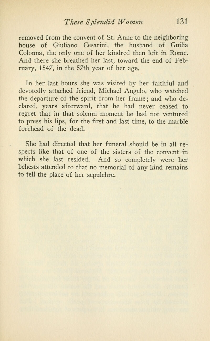 removed from the convent of St. Anne to the neighboring house of GiuHano Cesarini, the husband of GuiHa Colonna, the only one of her kindred then left in Rome. And there she breathed her last, toward the end of Feb- ruary, 1547, in the 57th year of her age. In her last hours she was visited by her faithful and devotedly attached friend, Michael Angelo, who watched the departure of the spirit from her frame; and who de- clared, years afterward, that he had never ceased to regret that in that solemn moment he had not ventured to press his lips, for the first and last time, to the marble forehead of the dead. She had directed that her funeral should be in all re- spects like that of one of the sisters of the convent in which she last resided. And so completely were her behests attended to that no memorial of any kind remains to tell the place of her sepulchre.