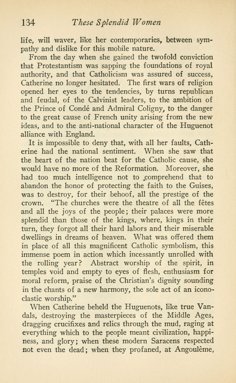 life, will waver, like her contemporaries, between sym- pathy and dislike for this mobile nature. From the day when she gained the twofold conviction that Protestantism was sapping the foundations of royal authority, and that Catholicism was assured of success, Catherine no longer hesitated. The first wars of religion opened her eyes to the tendencies, by turns republican and feudal, of the Calvinist leaders, to the ambition of the Prince of Conde and Admiral Coligny^ to the danger to the great cause of French unity arising from the new ideas, and to the anti-national character of the Huguenot alliance with England. It is impossible to deny that, with all her faults, Cath- erine had the national sentiment. When she saw that the heart of the nation beat for the Catholic cause, she would have no more of the Reformation. Moreover, she had too much intelligence not to jcomprehend that to abandon the honor of protecting the faith to the Guises, was to destroy, for their behoof, all the prestige of the crown. The churches were the theatre of all the fetes and all the joys of the people; their palaces were more splendid than those of the kings, where, kings in their turn, they forgot all their hard labors and their miserable dwellings in dreams of heaven. What was offered them in place of all this magnificent Catholic symbolism, this immense poem in action which incessantly unrolled with the rolling year? Abstract worship of the spirit, in temples void and empty to eyes of flesh, enthusiasm for moral reform, praise of the Christian's dignity sounding in the chants of a new harmony, the sole act of an icono- clastic worship. When Catherine beheld the Huguenots, like true Van- dals, destroying the masterpieces of the Middle Ages, dragging crucifixes and relics through the mud, raging at everything which to the people meant civilization, happi- ness, and glory; when these modern Saracens respected not even the dead; when they profaned, at Angouleme,