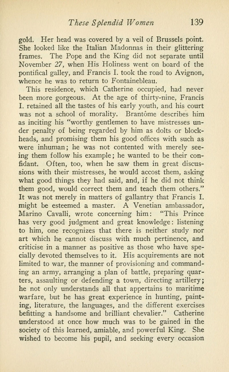 gold. Her head was covered by a veil of Brussels point. She looked like the Italian Madonnas in their glittering frames. The Pope and the King did not separate until November 27, when His Holiness went on board of the pontifical galley, and Francis I. took the road to Avignon, whence he was to return to Fontainebleau. This residence, which Catherine occupied, had never been more gorgeous. At the age of thirty-nine, Francis I. retained all the tastes of his early youth, and his court was not a school of morality. Brantome describes him as inciting his worthy gentlemen to have mistresses un- der penalty of being regarded by him as dolts or block- heads, and promising them his good offices with such as were inhuman; he was not contented with merely see- ing them follow his example; he wanted to be their con- fidant. Often, too, when he saw them in great discus- sions with their mistresses, he would accost them, asking what good things they had said, and, if he did not think them good, would correct them and teach them others. It was not merely in matters of gallantry that Francis I. might be esteemed a master. A Venetian ambassador, Marino CavaUi, wrote concerning him: This Prince has very good judgment and great knowledge: listening to him, one recognizes that there is neither study nor art which he cannot discuss with much pertinence, and criticise in a manner as positive as those who have spe- cially devoted themselves to it. His acquirements are not limited to war, the manner of provisioning and command- ing an army, arranging a plan of battle, preparing quar- ters, assaulting or defending a town, directing artillery; he not only understands all that appertains to maritime warfare, but he has great experience in hunting, paint- ing, literature, the languages, and the different exercises befitting a handsome and brilliant chevalier. Catherine understood at once how much was to be gained in the society of this learned, amiable, and powerful King. She wished to become his pupil, and seeking every occasion