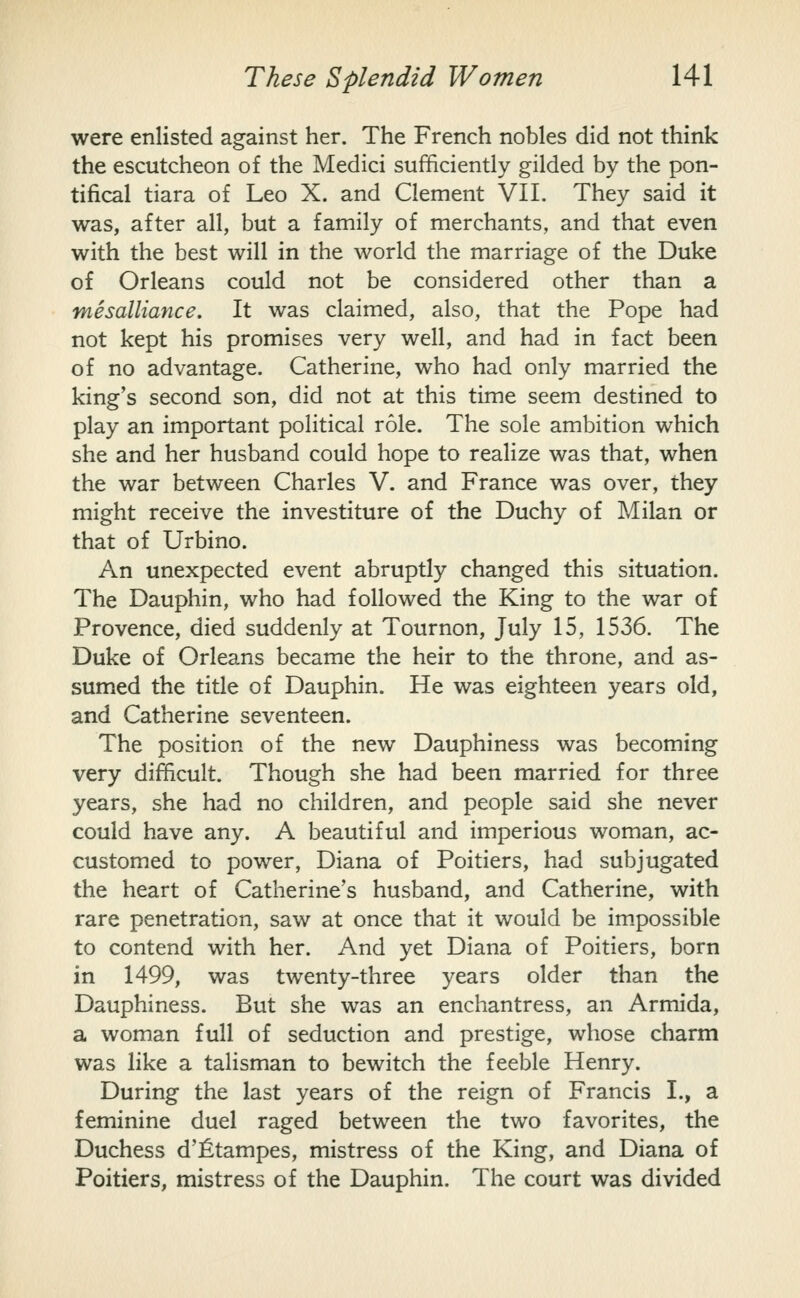 were enlisted against her. The French nobles did not think the escutcheon of the Medici sufficiently gilded by the pon- tifical tiara of Leo X. and Clement VII. They said it was, after all, but a family of merchants, and that even with the best will in the world the marriage of the Duke of Orleans could not be considered other than a mesalliance. It was claimed, also, that the Pope had not kept his promises very well, and had in fact been of no advantage. Catherine, who had only married the king's second son, did not at this time seem destined to play an important political role. The sole ambition which she and her husband could hope to realize was that, when the war between Charles V. and France was over, they might receive the investiture of the Duchy of Milan or that of Urbino. An unexpected event abruptly changed this situation. The Dauphin, who had followed the King to the war of Provence, died suddenly at Tournon, July 15, 1536. The Duke of Orleans became the heir to the throne, and as- sumed the title of Dauphin. He was eighteen years old, and Catherine seventeen. The position of the new Dauphiness was becoming very difficult. Though she had been married for three years, she had no children, and people said she never could have any. A beautiful and imperious woman, ac- customed to power, Diana of Poitiers, had subjugated the heart of Catherine's husband, and Catherine, with rare penetration, saw at once that it would be im.possible to contend with her. And yet Diana of Poitiers, born in 1499, was twenty-three years older than the Dauphiness. But she was an enchantress, an Armida, a woman full of seduction and prestige, whose charm was like a talisman to bewitch the feeble Henry. During the last years of the reign of Francis I., a feminine duel raged between the two favorites, the Duchess d'fitampes, mistress of the King, and Diana of Poitiers, mistress of the Dauphin. The court was divided