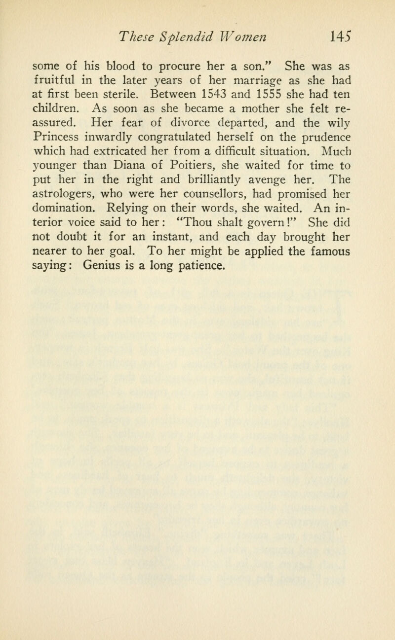some of his blood to procure her a son. She was as fruitful in the later years of her marriage as she had at first been sterile. Between 1543 and 1555 she had ten children. As soon as she became a mother she felt re- assured. Her fear of divorce departed, and the wily Princess inwardly congratulated herself on the prudence which had extricated her from a difficult situation. Much younger than Diana of Poitiers, she waited for time to put her in the right and brilliantly avenge her. The astrologers, who were her counsellors, had promised her domination. Relying on their words, she waited. An in- terior voice said to her : Thou shalt govern! She did not doubt it for an instant, and each day brought her nearer to her goal. To her might be applied the famous saying: Genius is a long patience.