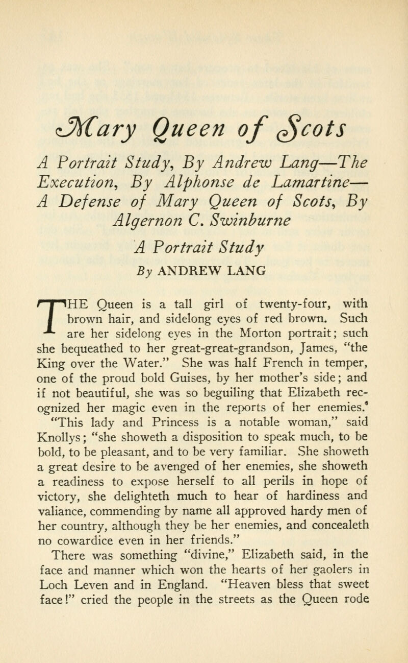 ^y^ciry Queen of ^cots A Portrait Study^ By Aiidrew Lang—The Execution^ By Alphonse de Lamar tine— A Defense of Mary Queen of Scots^ By Algernon C. Swinburne A Portrait Study By ANDREW LANG THE Queen is a tall girl of twenty-four, with brown hair, and sidelong eyes of red brown. Such are her sidelong eyes in the Morton portrait; such she bequeathed to her great-great-grandson, James, the King over the Water. She was half French in temper, one of the proud bold Guises, by her mother's side; and if not beautiful, she was so beguiling that Elizabeth rec- ognized her magic even in the reports of her enemies.' This lady and Princess is a notable woman, said Knollys; she showeth a disposition to speak much, to be bold, to be pleasant, and to be very familiar. She showeth a great desire to be avenged of her enemies, she showeth a readiness to expose herself to all perils in hope of victory, she delighteth much to hear of hardiness and valiance, commending by name all approved hardy men of her country, although they be her enemies, and concealeth no cowardice even in her friends. There was something divine, Elizabeth said, in the face and manner which won the hearts of her gaolers in Loch Leven and in England. Heaven bless that sweet face! cried the people in the streets as the Queen rode