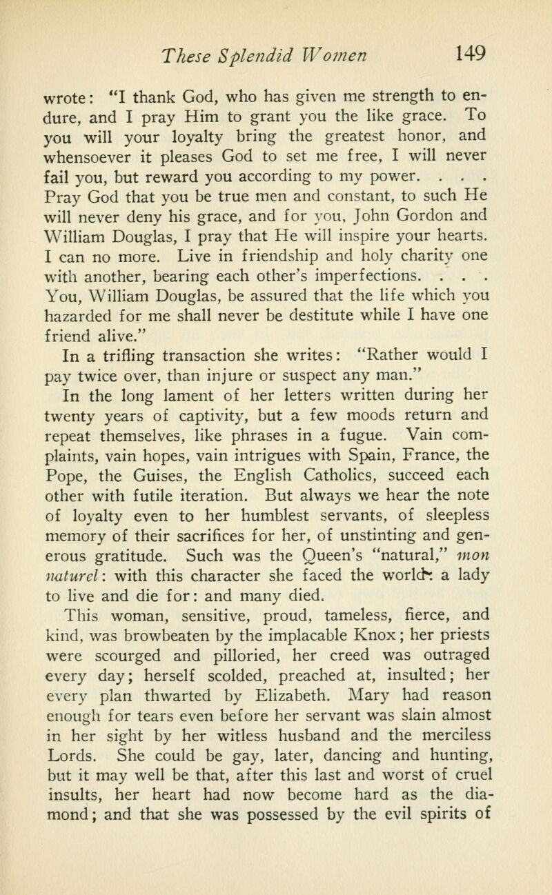 wrote: I thank God, who has given me strength to en- dure, and I pray Him to grant you the Hke grace. To you will your loyalty bring the greatest honor, and whensoever it pleases God to set me free, I will never fail you, but reward you according to my power. . . . Pray God that you be true men and constant, to such He will never deny his grace, and for you. John Gordon and WiUiam Douglas, I pray that He will inspire your hearts. I can no more. Live in friendship and holy charity one with another, bearing each other's imperfections. . . . You, William Douglas, be assured that the life which you hazarded for me shall never be destitute while I have one friend alive. In a trifling transaction she writes: Rather would I pay twice over, than injure or suspect any man. In the long lament of her letters written during her twenty years of captivity, but a few moods return and repeat themselves, Hke phrases in a fugue. Vain com- plaints, vain hopes, vain intrigues with Spain, France, the Pope, the Guises, the English Catholics, succeed each other with futile iteration. But always we hear the note of loyalty even to her humblest servants, of sleepless memory of their sacrifices for her, of unstinting and gen- erous gratitude. Such was the Queen's ''natural, mon naturcl: with this character she faced the worlds a lady to live and die for: and many died. This woman, sensitive, proud, tameless, fierce, and kind, was browbeaten by the implacable Knox; her priests were scourged and pilloried, her creed was outraged every day; herself scolded, preached at, insulted; her every plan thwarted by Elizabeth. Mary had reason enough for tears even before her servant was slain almost in her sight by her witless husband and the merciless Lords. She could be gay, later, dancing and hunting, but it may well be that, after this last and worst of cruel insults, her heart had now become hard as the dia- mond; and that she was possessed by the evil spirits of