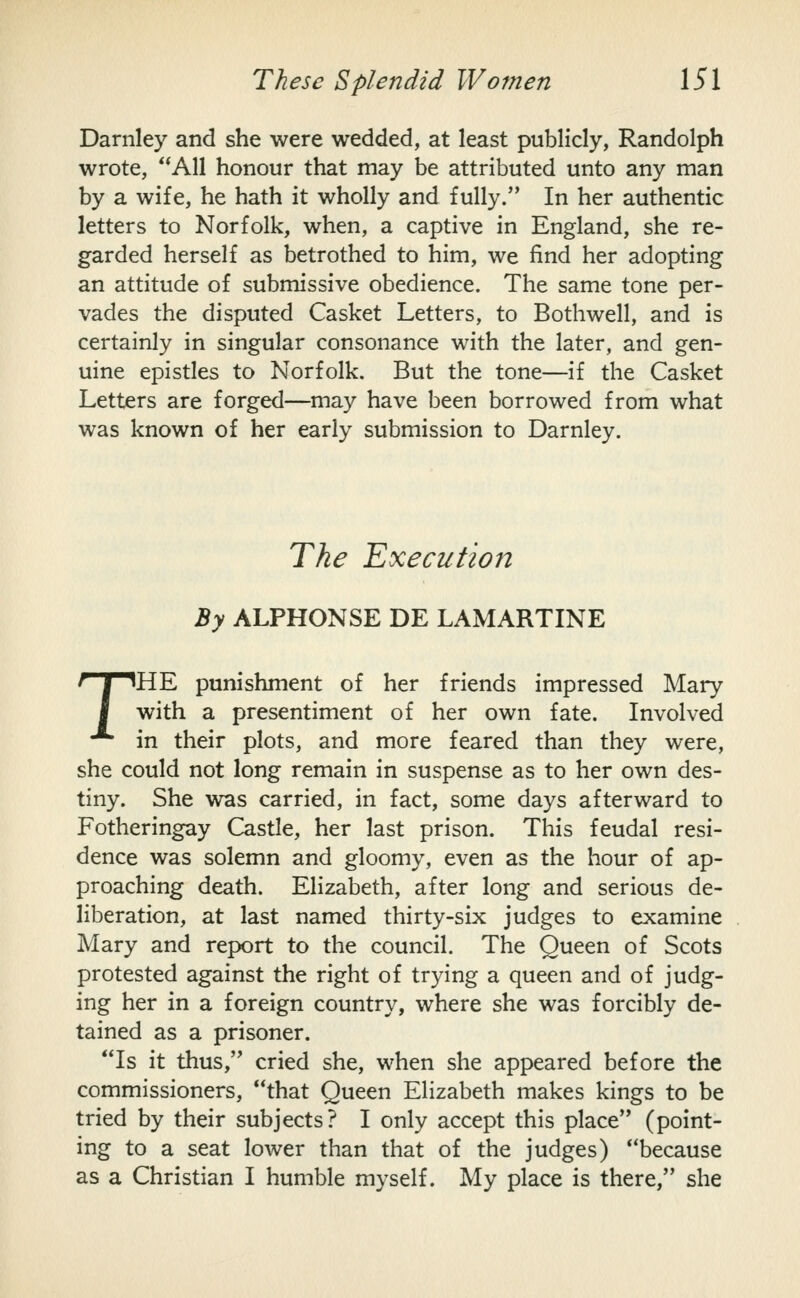 Darnley and she were wedded, at least publicly, Randolph wrote, **A11 honour that may be attributed unto any man by a wife, he hath it wholly and fully. In her authentic letters to Norfolk, when, a captive in England, she re- garded herself as betrothed to him, we find her adopting an attitude of submissive obedience. The same tone per- vades the disputed Casket Letters, to Bothwell, and is certainly in singular consonance with the later, and gen- uine epistles to Norfolk. But the tone—if the Casket Letters are forged—may have been borrowed from what was known of her early submission to Darnley. The Executio72 By ALPHONSE DE LAMARTINE THE punishment of her friends impressed Mary with a presentiment of her own fate. Involved in their plots, and more feared than they were, she could not long remain in suspense as to her own des- tiny. She was carried, in fact, some days afterward to Fotheringay Castle, her last prison. This feudal resi- dence was solemn and gloomy, even as the hour of ap- proaching death. Elizabeth, after long and serious de- liberation, at last named thirty-six judges to examine Mary and report to the council. The Queen of Scots protested against the right of trying a queen and of judg- ing her in a foreign country, where she was forcibly de- tained as a prisoner. Is it thus, cried she, when she appeared before the commissioners, that Queen Elizabeth makes kings to be tried by their subjects? I only accept this place (point- ing to a seat lower than that of the judges) because as a Christian I humble myself. My place is there, she
