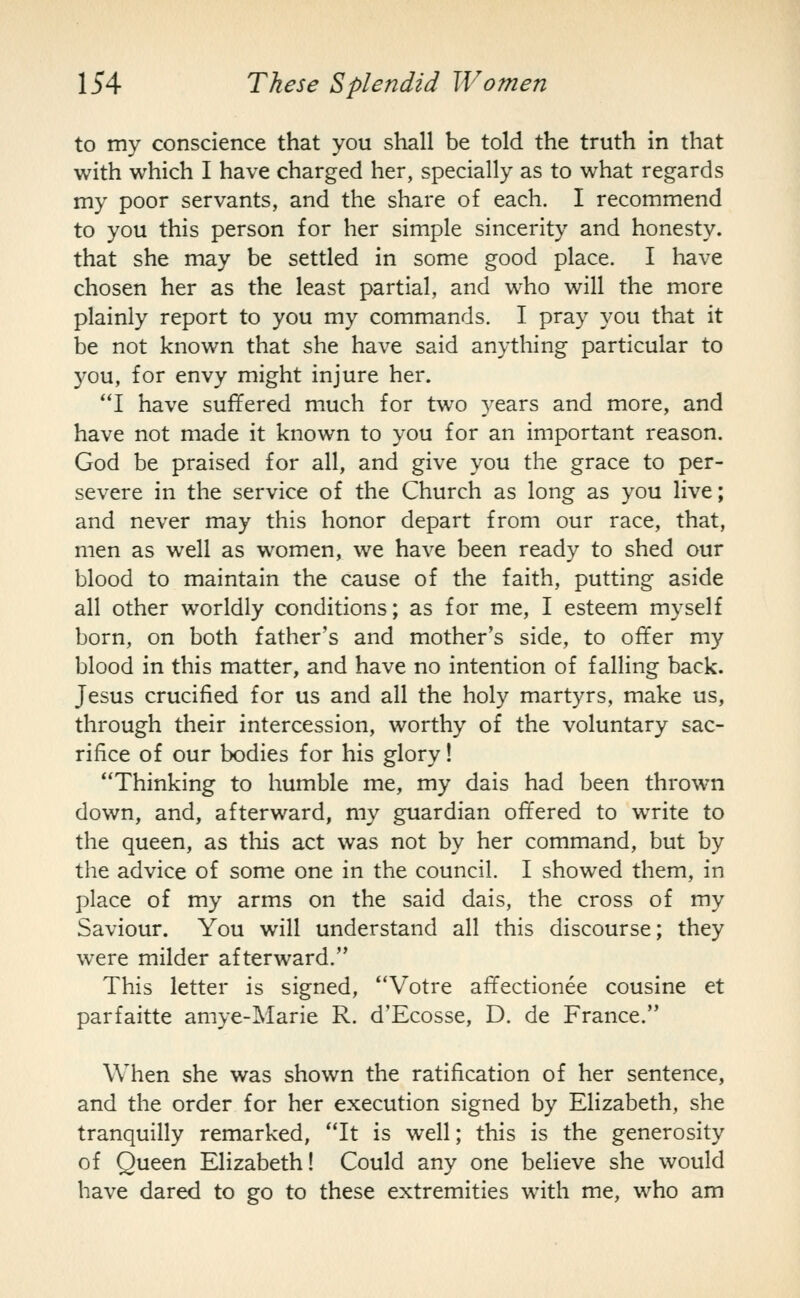 to my conscience that you shall be told the truth in that with which I have charged her, specially as to what regards my poor servants, and the share of each. I recommend to you this person for her simple sincerity and honesty. that she may be settled in some good place. I have chosen her as the least partial, and who will the more plainly report to you my commands. I pray you that it be not known that she have said anything particular to you, for envy might injure her. **I have suffered much for two years and more, and have not made it known to you for an important reason. God be praised for all, and give you the grace to per- severe in the service of the Church as long as you live; and never may this honor depart from our race, that, men as well as women, we have been ready to shed our blood to maintain the cause of the faith, putting aside all other worldly conditions; as for me, I esteem myself born, on both father's and mother's side, to offer my blood in this matter, and have no intention of falling back. Jesus crucified for us and all the holy martyrs, make us, through their intercession, worthy of the voluntary sac- rifice of our bodies for his glory! Thinking to humble me, my dais had been thrown down, and, afterward, my guardian offered to WTite to the queen, as this act was not by her command, but by the advice of some one in the council. I showed them, in place of my arms on the said dais, the cross of my Saviour. You will understand all this discourse; they were milder afterward. This letter is signed, Votre affectionee cousine et parfaitte amye-Marie R. d'Ecosse, D. de France. When she was shown the ratification of her sentence, and the order for her execution signed by Elizabeth, she tranquilly remarked, It is well; this is the generosity of Queen Elizabeth! Could any one believe she would have dared to go to these extremities with me, who am