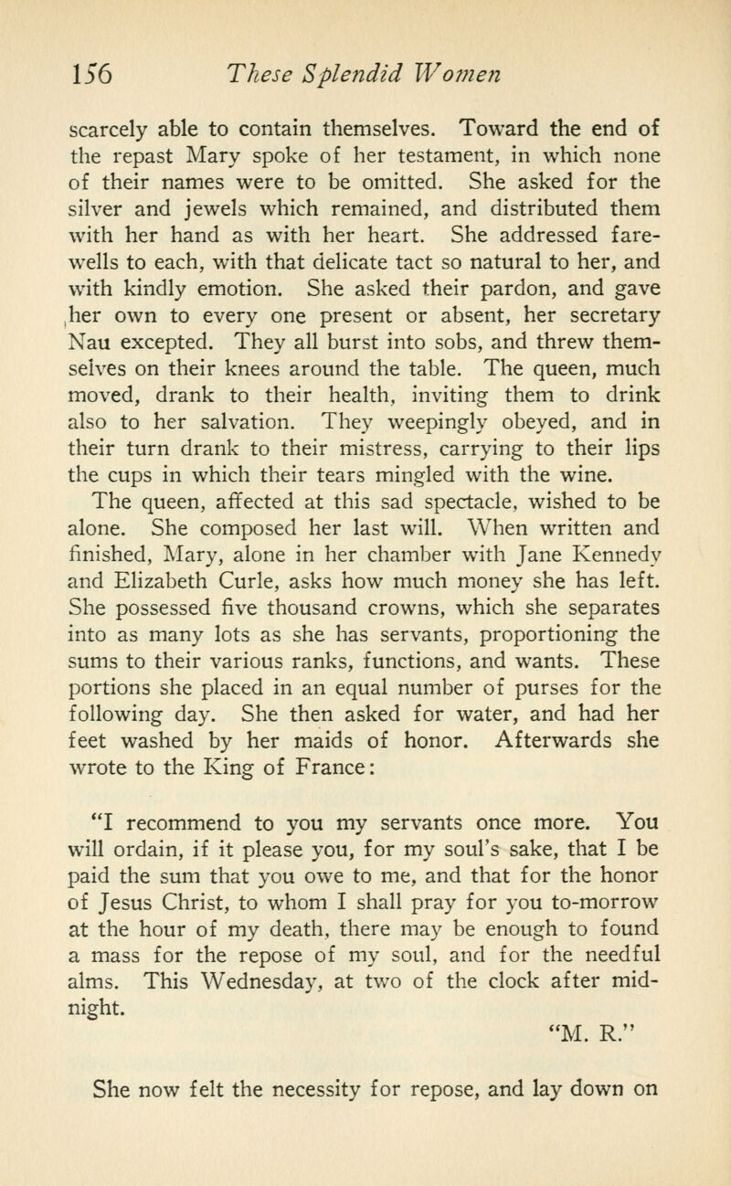 scarcely able to contain themselves. Toward the end of the repast Mary spoke of her testament, in which none of their names were to be omitted. She asked for the silver and jewels which remained, and distributed them with her hand as with her heart. She addressed fare- wells to each, with that delicate tact so natural to her, and w^ith kindly emotion. She asked their pardon, and gave her own to every one present or absent, her secretary Nau excepted. They all burst into sobs, and threw them- selves on their knees around the table. The queen, much moved, drank to their health, inviting them to drink also to her salvation. They weepingly obeyed, and in their turn drank to their mistress, carrying to their lips the cups in which their tears mingled with the wine. The queen, affected at this sad spectacle, wished to be alone. She composed her last will. When written and finished, Mary, alone in her chamber with Jane Kennedy and Elizabeth Curie, asks how much money she has left. She possessed five thousand crowns, which she separates into as many lots as she has servants, proportioning the sums to their various ranks, functions, and wants. These portions she placed in an equal number of purses for the following day. She then asked for water, and had her feet washed by her maids of honor. Afterwards she wrote to the King of France: *T recommend to you my servants once more. You will ordain, if it please you, for my soul's sake, that I be paid the sum that you owe to me, and that for the honor of Jesus Christ, to whom I shall pray for you to-morrow at the hour of my death, there may be enough to found a mass for the repose of my soul, and for the needful alms. This Wednesday, at two of the clock after mid- night. M. R. She now felt the necessity for repose, and lay down on