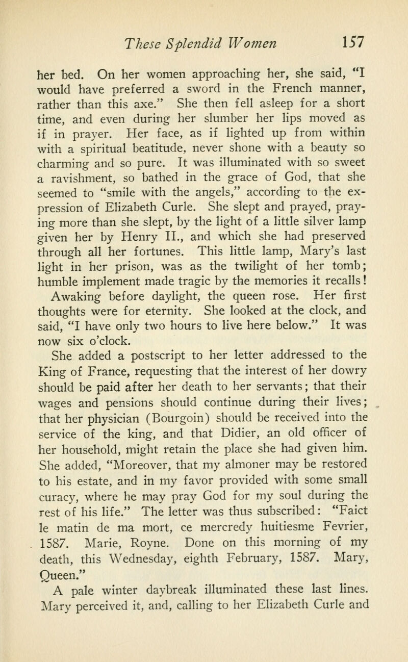 her bed. On her women approaching her, she said, I would have preferred a sword in the French manner, rather than this axe. She then fell asleep for a short time, and even during her slumber her lips moved as if in prayer. Her face, as if lighted up from within with a spiritual beatitude, never shone with a beauty so charming and so pure. It was illuminated with so sweet a ravishment, so bathed in the grace of God, that she seemed to smile with the angels, according to the ex- pression of Elizabeth Curie. She slept and prayed, pray- ing more than she slept, by the light of a little silver lamp given her by Henry H., and which she had preserved through all her fortunes. This little lamp, Mary's last light in her prison, was as the twilight of her tomb; humble implement made tragic by the memories it recalls! Awaking before daylight, the queen rose. Her first thoughts were for eternity. She looked at the clock, and said, I have only two hours to live here below. It was now six o'clock. She added a postscript to her letter addressed to the King of France, requesting that the interest of her dowry should be paid after her death to her servants; that their wages and pensions should continue during their lives; that her physician (Bourgoin) should be received into the service of the king, and that Didier, an old officer of her household, might retain the place she had given him. She added, Moreover, that my almoner may be restored to his estate, and in my favor provided with some small curacy, where he may pray God for my soul during the rest of his life. The letter was thus subscribed: Faict le matin de ma mort, ce mercredy huitiesme Fevrier, 1587. Marie, Royne. Done on this morning of my death, this Wednesday, eighth February, 1587. Mary, Queen. A pale winter daybreak illuminated these last lines. Mary perceived it, and, calling to her Elizabeth Curie and