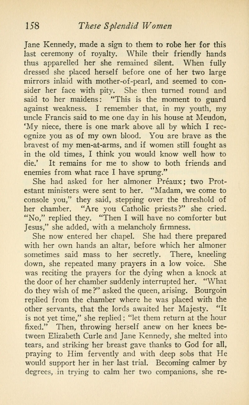 Jane Kennedy, made a sign to them to robe her for this last ceremony of royalty. While their friendly hands thus apparelled her she remained silent. When fully dressed she placed herself before one of her two large mirrors inlaid with mother-of-pearl, and seemed to con- sider her face with pity. She then turned round and said to her maidens: This is the moment to guard against weakness. I remember that, in my youth, my uncle Francis said to me one day in his house at Meudon, *My niece, there is one mark above all by which I rec- ognize you as of my own blood. You are brave as the bravest of my men-at-arms, and if women still fought as in the old times, I think you would know well how to die.' It remains for me to show to both friends and enemies from what race I have sprung. She had asked for her almoner Preaux; two Prot- estant ministers were sent to her. Madam, we come to console you, they said, stepping over the threshold of her chamber. Are you Catholic priests? she cried. No, replied they. Then I will have no comforter but Jesus, she added, with a melancholy firmness. She now entered her chapel. She had there prepared with her own hands an altar, before which her almoner sometimes said mass to her secretly. There, kneeling down, she repeated many prayers in a low voice. She was reciting the prayers for the dying when a knock at the door of her chamber suddenly interrupted her. What do they wish of me ? asked the queen, arising. Bourgoin replied from the chamber where he was placed with the other servants, that the lords awaited her Majesty. It is not yet time, she replied; let them return at the hour fixed. Then, throwing herself anew on her knees be- tween Elizabeth Curie and Jane Kennedy, she melted into tears, and striking her breast gave thanks to God for all, praying to Him fervently and with deep sobs that He would support her in her last trial. Becoming calmer by degrees, in trying to calm her two companions, she re-