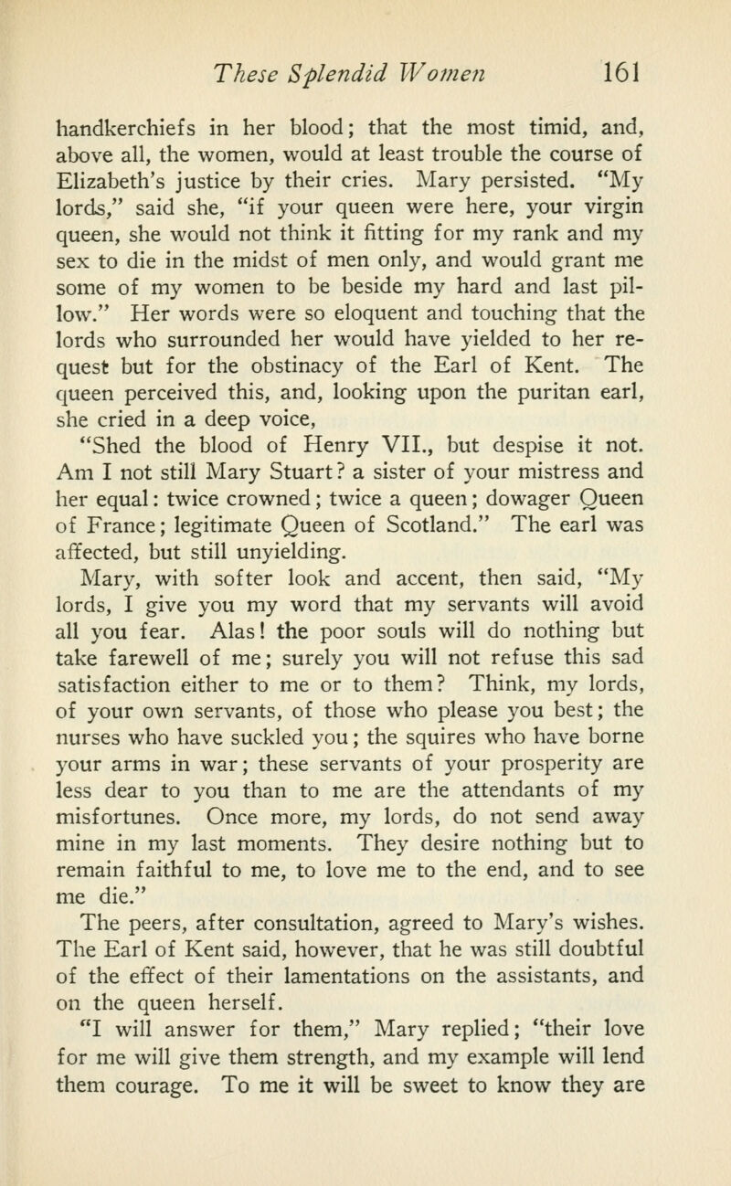 handkerchiefs in her blood; that the most timid, and, above all, the women, would at least trouble the course of Elizabeth's justice by their cries. Mary persisted. My lords, said she, if your queen were here, your virgin queen, she would not think it fitting for my rank and my sex to die in the midst of men only, and would grant me some of my women to be beside my hard and last pil- low. Her words were so eloquent and touching that the lords who surrounded her would have yielded to her re- quest but for the obstinacy of the Earl of Kent. The queen perceived this, and, looking upon the puritan earl, she cried in a deep voice, Shed the blood of Henry VH., but despise it not. Am I not still Mary Stuart? a sister of your mistress and her equal: twice crowned; twice a queen; dowager Queen of France; legitimate Queen of Scotland. The earl was affected, but still unyielding. Mary, with softer look and accent, then said, My lords, I give you my word that my servants will avoid all you fear. Alas! the poor souls will do nothing but take farewell of me; surely you will not refuse this sad satisfaction either to me or to them? Think, my lords, of your own servants, of those who please you best; the nurses who have suckled you; the squires who have borne your arms in war; these servants of your prosperity are less dear to you than to me are the attendants of my misfortunes. Once more, my lords, do not send away mine in my last moments. They desire nothing but to remain faithful to me, to love me to the end, and to see me die. The peers, after consultation, agreed to Mary's wishes. The Earl of Kent said, however, that he was still doubtful of the effect of their lamentations on the assistants, and on the queen herself. I will answer for them, Mary replied; their love for me will give them strength, and my example will lend them courage. To me it will be sweet to know they are