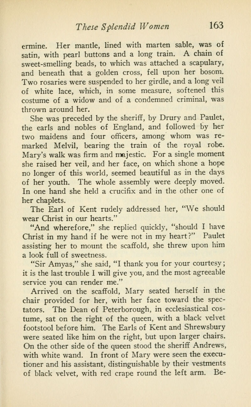 ermine. Her mantle, lined with marten sable, was of satin, with pearl buttons and a long train. A chain of sweet-smelling beads, to which was attached a scapulary, and beneath that a golden cross, fell upon her bosom. Two rosaries were suspended to her girdle, and a long veil of white lace, which, in some measure, softened this costume of a widow and of a condemned criminal, was thrown around her. She was preceded by the sheriff, by Drury and Paulet, the earls and nobles of England, and followed by her two maidens and four officers, among whom was re- marked Melvil, bearing the train of the royal robe. Mary's walk was firm and majestic. For a single moment she raised her veil, and her face, on which shone a hope no longer of this world, seemed beautiful as in the days of her youth. The whole assembly were deeply moved. In one hand she held a crucifix and in the other one of her chaplets. The Earl of Kent rudely addressed her, We should wear Christ in our hearts. And wherefore, she replied quickly, should I have Christ in my hand if he were not in my heart? Paulet assisting her to mount the scaffold, she threw upon him a look full of sweetness. Sir Amyas, she said, I thank you for your courtesy; it is the last trouble I will give you, and the most agreeable service you can render me. Arrived on the scaffold, Mary seated herself in the chair provided for her, with her face toward the spec- tators. The Dean of Peterborough, in ecclesiastical cos- tume, sat on the right of the queen, with a black velvet footstool before him. The Earls of Kent and Shrewsbury were seated like him on the right, but upon larger chairs. On the other side of the queen stood the sheriff Andrews, with white wand. In front of Mary were seen the execu- tioner and his assistant, distinguishable by their vestments of black velvet, with red crape round the left arm. Be-