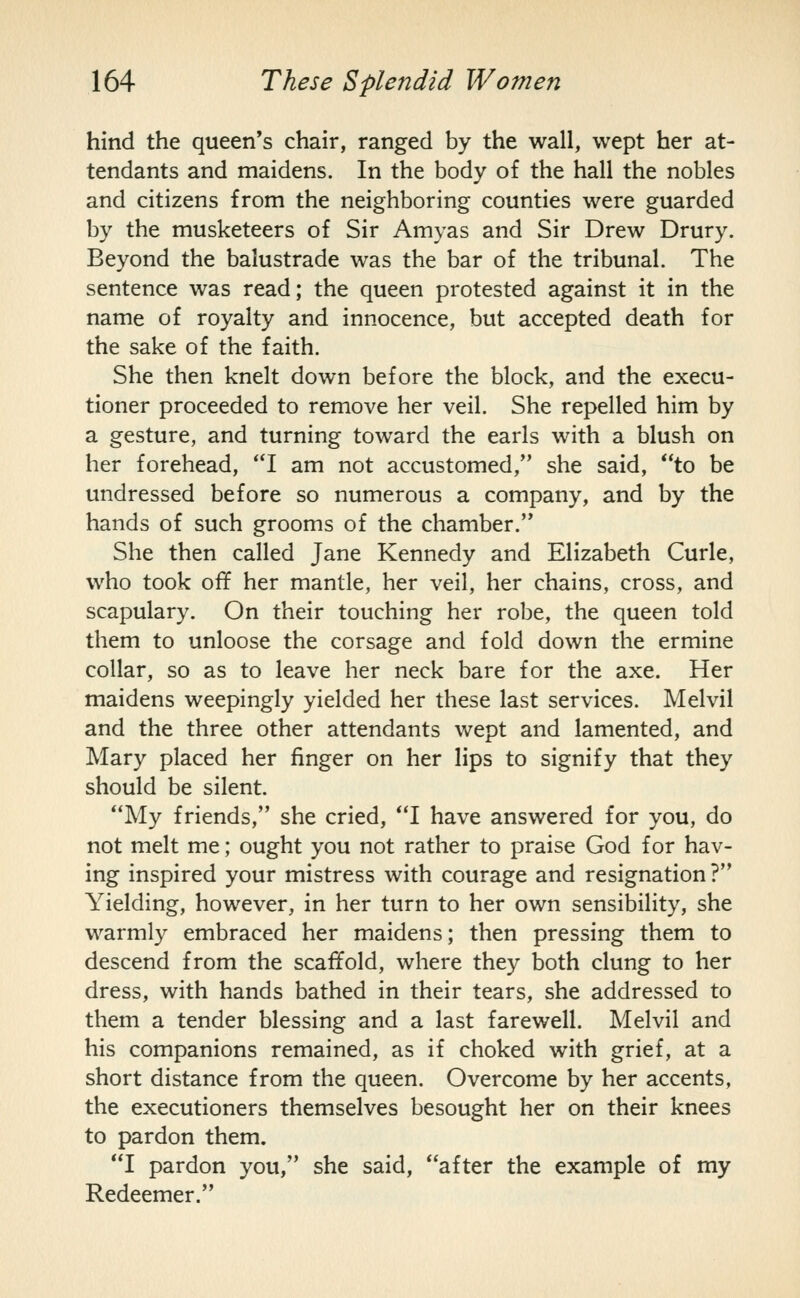hind the queen's chair, ranged by the wall, wept her at- tendants and maidens. In the body of the hall the nobles and citizens from the neighboring counties were guarded by the musketeers of Sir Amyas and Sir Drew Drury. Beyond the balustrade was the bar of the tribunal. The sentence was read; the queen protested against it in the name of royalty and innocence, but accepted death for the sake of the faith. She then knelt down before the block, and the execu- tioner proceeded to remove her veil. She repelled him by a gesture, and turning toward the earls with a blush on her forehead, I am not accustomed, she said, to be undressed before so numerous a company, and by the hands of such grooms of the chamber. She then called Jane Kennedy and Elizabeth Curie, who took off her mantle, her veil, her chains, cross, and scapulary. On their touching her robe, the queen told them to unloose the corsage and fold down the ermine collar, so as to leave her neck bare for the axe. Her maidens weepingly yielded her these last services. Melvil and the three other attendants wept and lamented, and Mary placed her finger on her lips to signify that they should be silent. My friends, she cried, I have answered for you, do not melt me; ought you not rather to praise God for hav- ing inspired your mistress with courage and resignation ? Yielding, however, in her turn to her own sensibility, she warmly embraced her maidens; then pressing them to descend from the scaffold, where they both clung to her dress, with hands bathed in their tears, she addressed to them a tender blessing and a last farewell. Melvil and his companions remained, as if choked with grief, at a short distance from the queen. Overcome by her accents, the executioners themselves besought her on their knees to pardon them. I pardon you, she said, after the example of my Redeemer.
